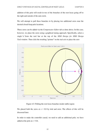 DIRECT SYNTHESIS OF DIGITAL CONTROLLER BY ROOT LOCUS CHAPTER 4
addition of this pole will result in two of the branches of the root locus going off to
the right and outside of the unit circle.
We will attempt to pull these branches in by placing two additional zeros near the
desired closed-loop pole locations.
These zeros can be added via the Compensator Editor tab as done above. In this case,
however, we place the zeros using a graphical tuning approach. Specifically, select a
single ‘o’ from the tool bar at the top of the SISO Design for SISO Design
Task window. Then click the resulting “pointer” on the real axis to place the zero
Figure 4.5: Pulling the root locus branches inside stable region
We placed both the zeros at z = 0.8 by trial and error. The effects of this will be
discussed later.
In order to make the controller causal, we need to add an additional pole, we have
added at the pole at z = 0.6.
17
 