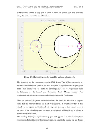 DIRECT SYNTHESIS OF DIGITAL CONTROLLER BY ROOT LOCUS CHAPTER 4
Next we must choose a loop gain in order to move the closed-loop pole locations
along the root locus to the desired location.
Figure 4.6: Making the controller causal by adding a pole at z = 0.6
The default format for compensators in the SISO Design Tool is Time constant form.
For the remainder of this problem, we will design the compensator in Zero/pole/gain
form. This change can be made by choosing SISO Tool > Preferences from
the Edit menu of the Control and Estimation Tools Manager window. The
compensator parameterization can then be changed under the Options tab.
Since our closed-loop system is not canonical second order, we will have to employ
some trial and error to identify the exact pole locations. In order to assist us in this
regard, we can open a plot for the closed-loop step response so that we can observe
the effect of the gain changes on the actual step response, without having to rely on a
second-order idealization.
The resulting step response plot with loop gain of 1 appears to meet the settling time
requirement, but not the overshoot requirement. In order to be certain, we can define
18
 
