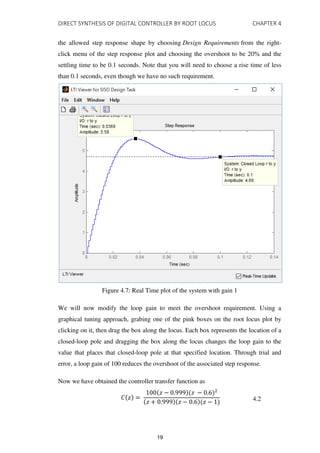 DIRECT SYNTHESIS OF DIGITAL CONTROLLER BY ROOT LOCUS CHAPTER 4
the allowed step response shape by choosing Design Requirements from the right-
click menu of the step response plot and choosing the overshoot to be 20% and the
settling time to be 0.1 seconds. Note that you will need to choose a rise time of less
than 0.1 seconds, even though we have no such requirement.
Figure 4.7: Real Time plot of the system with gain 1
We will now modify the loop gain to meet the overshoot requirement. Using a
graphical tuning approach, grabing one of the pink boxes on the root locus plot by
clicking on it, then drag the box along the locus. Each box represents the location of a
closed-loop pole and dragging the box along the locus changes the loop gain to the
value that places that closed-loop pole at that specified location. Through trial and
error, a loop gain of 100 reduces the overshoot of the associated step response.
Now we have obtained the controller transfer function as
� =
� − .999 � − .6 2
� + .999 � − .6 � − 4.2
19
 