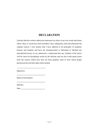 ~ iii ~
DECLARATION
I declare that this written submission represents my ideas in my own words and where
others' ideas or words have been included, I have adequately cited and referenced the
original sources. I also declare that I have adhered to all principles of academic
honesty and integrity and have not misrepresented or fabricated or falsified any
idea/data/fact/source in my submission. I understand that any violation of the above
will be cause for disciplinary action by the Institute and can also evoke penal action
from the sources which have thus not been properly cited or from whom proper
permission has not been taken when needed.
_________________________________
(Signature)
_________________________________
(Name of the Student)
_________________________________
(Roll No.)
Date: ____________________________
 