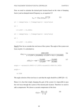 POLE PLACEMENT DESIGN OF DIGITAL CONTROLLER CHAPTER 5
Now we need to calculate the desired pole location based on the value of damping
factor ζ and un-damped natural frequency ωn on equation 5.5
, = −��� ± ��√ − � 5.5
s1 = -omega*zeta + j*omega*sqrt(1 -zeta*zeta)
s1 =
-17.2597 + 33.6905i
s2 = -omega*zeta - j*omega*sqrt(1 -zeta*zeta)
s2 =
-17.2597 - 33.6905i
Step II: Now let us consider the root locus of the system. The angle of the system root
locus at pole s1 is calculated as:
� =
.
− . + . − . + . + .
5.6
∠� = −tan−
.
− .
− tan−
.
.
5.7
angle = -atand(33.6905/-17.2597)-atand(33.6905/24.3403)
angle =
8.7208
The angle criterion of the root locus is such that the angle should be ± ° +
Hence it is clear that simply changing the gain of the system it is impossible to pass
the root locus through the system of the desired pole location. Therefore we need to
add a compensator. We choose a cascade compensator of the form
� =
� − �
−
5.8
22
 