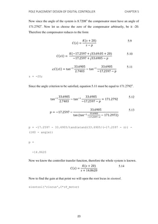 POLE PLACEMENT DESIGN OF DIGITAL CONTROLLER CHAPTER 5
Now since the angle of the system is 8.7208o
the compensator must have an angle of
171.2792o
. Now let us choose the zero of the compensator arbitrarily, be it -20.
Therefore the compensator reduces to the form
� =
� +
−
5.9
� =
� − . + . . +
− . + . −
5.10
∠� = tan−
.
.
− tan−
.
− . −
5.11
z = -20;
Since the angle criterion to be satisfied, equation 5.11 must be equal to 171.2792o
.
tan−
.
.
− tan−
.
− . −
= .
5.12
= − . −
.
tan tan− . 9
− . 9 −�
− .
5.13
p = -17.2597 - 33.6905/tand(atand(33.6905/(-17.2597 - z)) -
(180 - angle))
p =
-14.8620
Now we know the controller transfer function, therefore the whole system is known.
� =
� +
+ .
5.14
Now to find the gain at that point we will open the root locus in sisotool.
sisotool('rlocus',C*rP_motor)
23
 
