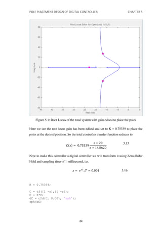 POLE PLACEMENT DESIGN OF DIGITAL CONTROLLER CHAPTER 5
Figure 5.1: Root Locus of the total system with gain edited to place the poles
Here we see the root locus gain has been edited and set to K = 0.75339 to place the
poles at the desired position. So the total controller transfer function reduces to
� = .
+
+ .
5.15
Now to make this controller a digital controller we will transform it using Zero-Order
Hold and sampling time of 1 millisecond, i.e.
� = ���
; � = . 5.16
K = 0.75339;
C = tf([1 -z],[1 -p]);
C = K*C;
dC = c2d(C, 0.001, 'zoh');
zpk(dC)
24
 