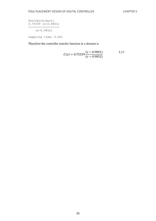 POLE PLACEMENT DESIGN OF DIGITAL CONTROLLER CHAPTER 5
Zero/pole/gain:
0.75339 (z-0.9801)
------------------
(z-0.9852)
Sampling time: 0.001
Therefore the controller transfer function in z-domain is
� � = .
� − .
� − .
5.17
25
 