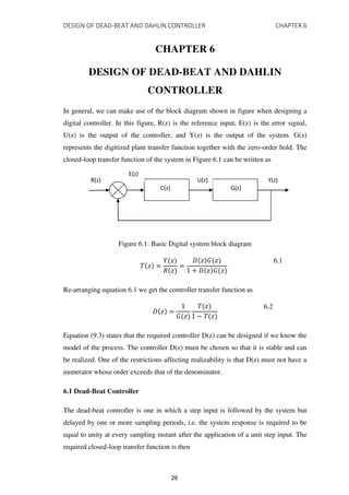 DESIGN OF DEAD-BEAT AND DAHLIN CONTROLLER CHAPTER 6
CHAPTER 6
DESIGN OF DEAD-BEAT AND DAHLIN
CONTROLLER
In general, we can make use of the block diagram shown in figure when designing a
digital controller. In this figure, R(z) is the reference input, E(z) is the error signal,
U(z) is the output of the controller, and Y(z) is the output of the system. G(z)
represents the digitized plant transfer function together with the zero-order hold. The
closed-loop transfer function of the system in Figure 6.1 can be written as
Figure 6.1: Basic Digital system block diagram
� � =
� �
� �
=
� � � �
+ � � � �
6.1
Re-arranging equation 6.1 we get the controller transfer function as
� � =
� �
� �
− � �
6.2
Equation (9.3) states that the required controller D(z) can be designed if we know the
model of the process. The controller D(z) must be chosen so that it is stable and can
be realized. One of the restrictions affecting realizability is that D(z) must not have a
numerator whose order exceeds that of the denominator.
6.1 Dead-Beat Controller
The dead-beat controller is one in which a step input is followed by the system but
delayed by one or more sampling periods, i.e. the system response is required to be
equal to unity at every sampling instant after the application of a unit step input. The
required closed-loop transfer function is then
R(z)
C(z) G(z)
E(z)
U(z) Y(z)
26
 