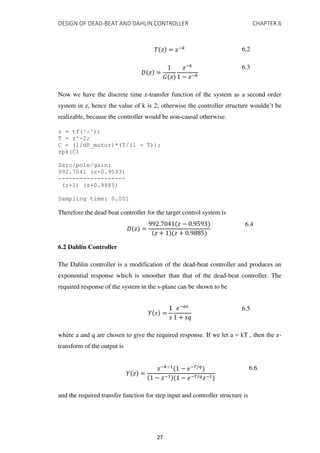 DESIGN OF DEAD-BEAT AND DAHLIN CONTROLLER CHAPTER 6
� � = �−� 6.2
� � =
� �
�−�
− �−�
6.3
Now we have the discrete time z-transfer function of the system as a second order
system in z, hence the value of k is 2; otherwise the controller structure wouldn’t be
realizable, because the controller would be non-causal otherwise.
z = tf('z');
T = z^-2;
C = (1/dP_motor)*(T/(1 - T));
zpk(C)
Zero/pole/gain:
992.7041 (z-0.9593)
-------------------
(z+1) (z+0.9885)
Sampling time: 0.001
Therefore the dead beat controller for the target control system is
� � =
. � − .
� + � + .
6.4
6.2 Dahlin Controller
The Dahlin controller is a modification of the dead-beat controller and produces an
exponential response which is smoother than that of the dead-beat controller. The
required response of the system in the s-plane can be shown to be
� � =
�
�−��
+ ��
6.5
where a and q are chosen to give the required response. If we let a = kT , then the z-
transform of the output is
� � =
�−�−1
− �−�/�
− �−1 − �−�/��−1
6.6
and the required transfer function for step input and controller structure is
27
 