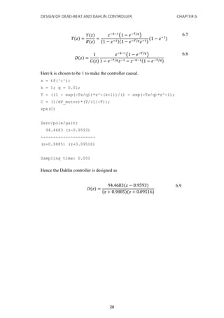 DESIGN OF DEAD-BEAT AND DAHLIN CONTROLLER CHAPTER 6
� � =
� �
� �
=
�−�−1
( − �−�/�
)
− �−1 − �−�/��−1
− �−1
6.7
� � =
� �
�−�−1
( − �−�/�
)
− �−�/��−1 − �−�−1 − �−�/�
6.8
Here k is chosen to be 1 to make the controller causal.
z = tf('z');
k = 1; q = 0.01;
T = ((1 - exp(-Ts/q))*z^-(k+1))/(1 - exp(-Ts/q)*z^-1);
C = (1/dP_motor)*(T/(1/-T));
zpk(C)
Zero/pole/gain:
94.4683 (z-0.9593)
----------------------
(z+0.9885) (z+0.09516)
Sampling time: 0.001
Hence the Dahlin controller is designed as
� � =
. � − .
� + . � + .
6.9
28
 