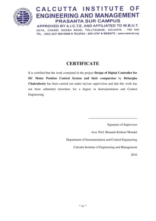 ~ iv ~
CERTIFICATE
It is certified that the work contained in the project Design of Digital Controller for
DC Motor Position Control System and their comparsion by Debargha
Chakraborty has been carried out under my/our supervision and that this work has
not been submitted elsewhere for a degree in Instrumentation and Control
Engineering.
_______________________________
Signature of Supervisor
Asst. Prof. Binanda Kishore Mondal
Department of Instrumentation and Control Engineering
Calcutta Institute of Engineering and Management
2016
 
