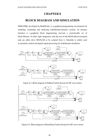 BLOCK DIAGRAM AND SIMULATION CHAPTER 8
CHAPTER 8
BLOCK DIAGRAM AND SIMULATION
SIMULINK, developed by MathWorks, is a graphical programming environment for
modeling, simulating and analyzing multidomain dynamic systems. Its primary
interface is a graphical block diagramming tool and a customizable set of
block libraries. It offers tight integration with the rest of the MATLAB environment
and can either drive MATLAB or be scripted from it. Simulink is widely used
in automatic control and digital signal processing for multidomain simulation.
Figure 8.1: Block diagram of Dahlin Control System for DC servo motor
Figure 8.2: Block diagram of Dead-Beat Control System for DC servo motor
32
 
