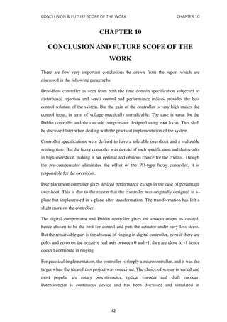 CONCLUSION & FUTURE SCOPE OF THE WORK CHAPTER 10
CHAPTER 10
CONCLUSION AND FUTURE SCOPE OF THE
WORK
There are few very important conclusions be drawn from the report which are
discussed in the following paragraphs.
Dead-Beat controller as seen from both the time domain specification subjected to
disturbance rejection and servo control and performance indices provides the best
control solution of the system. But the gain of the controller is very high makes the
control input, in term of voltage practically unrealizable. The case is same for the
Dahlin controller and the cascade compensator designed using root locus. This shall
be discussed later when dealing with the practical implementation of the system.
Controller specifications were defined to have a tolerable overshoot and a realizable
settling time. But the fuzzy controller was devoid of such specification and that results
in high overshoot, making it not optimal and obvious choice for the control. Though
the pre-compensator eliminates the offset of the PD-type fuzzy controller, it is
responsible for the overshoot.
Pole placement controller gives desired performance except in the case of percentage
overshoot. This is due to the reason that the controller was originally designed in s-
plane but implemented in z-plane after transformation. The transformation has left a
slight mark on the controller.
The digital compensator and Dahlin controller gives the smooth output as desired,
hence chosen to be the best for control and puts the actuator under very less stress.
But the remarkable part is the absence of ringing in digital controller, even if there are
poles and zeros on the negative real axis between 0 and -1, they are close to -1 hence
doesn’t contribute in ringing.
For practical implementation, the controller is simply a microcontroller, and it was the
target when the idea of this project was conceived. The choice of sensor is varied and
most popular are rotary potentiometer, optical encoder and shaft encoder.
Potentiometer is continuous device and has been discussed and simulated in
42
 
