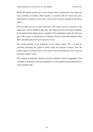 CONCLUSION & FUTURE SCOPE OF THE WORK CHAPTER 10
MATLAB. Optical encoder gives a few discrete states in exponents of two; hence the
steps available are limited. Shaft encoder is pre-built with the motor and gives
information in continuous form; this is most precise and lack mechanical part hence
robust.
Now the high gain can be dealt with gears. The output must be connected to the
output gear, with an amplified gear ratio. That might step down the torque generated
by the motor but the displacement is amplified. This amplification keeps the total loop
gain of the system as desired however needing a fraction of the total controller effort
that is realizable and can be given input to a motor.
The second problem is the bi-polarity of the control signal. This is solved by
controller generating the signal of similar shape but unipolar in nature. Now the
control signal is clamped down to the desired value eliminating the offset using an
electronic clamper circuit.
The z-domain to difference equation has been explained in detail in appendices. The
controller is generalized and then simplified it can be simplified and implemented in
microcontroller code.
43
 