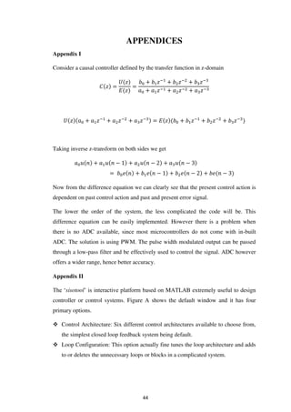 APPENDICES
Appendix I
Consider a causal controller defined by the transfer function in z-domain
� � =
�
� �
=
+ �−
+ �−
+ �−
+ �− + �− + �−
� + �−
+ �−
+ �−
= � � + �−
+ �−
+ �−
Taking inverse z-transform on both sides we get
� + � − + � − + � −
= � � + � � − + � � − + � � −
Now from the difference equation we can clearly see that the present control action is
dependent on past control action and past and present error signal.
The lower the order of the system, the less complicated the code will be. This
difference equation can be easily implemented. However there is a problem when
there is no ADC available, since most microcontrollers do not come with in-built
ADC. The solution is using PWM. The pulse width modulated output can be passed
through a low-pass filter and be effectively used to control the signal. ADC however
offers a wider range, hence better accuracy.
Appendix II
The ‘sisotool’ is interactive platform based on MATLAB extremely useful to design
controller or control systems. Figure A shows the default window and it has four
primary options.
 Control Architecture: Six different control architectures available to choose from,
the simplest closed loop feedback system being default.
 Loop Configuration: This option actually fine tunes the loop architecture and adds
to or deletes the unnecessary loops or blocks in a complicated system.
44
 