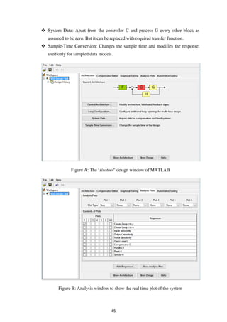  System Data: Apart from the controller C and process G every other block as
assumed to be zero. But it can be replaced with required transfer function.
 Sample-Time Conversion: Changes the sample time and modifies the response,
used only for sampled data models.
Figure A: The ‘sisotool’ design window of MATLAB
Figure B: Analysis window to show the real time plot of the system
45
 