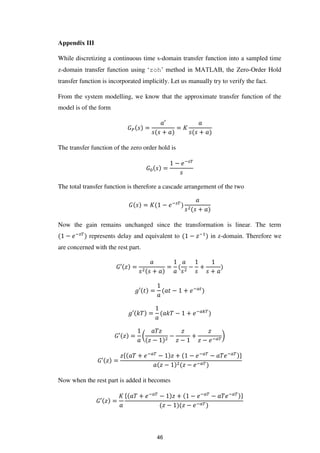 Appendix III
While discretizing a continuous time s-domain transfer function into a sampled time
z-domain transfer function using ‘zoh’ method in MATLAB, the Zero-Order Hold
transfer function is incorporated implicitly. Let us manually try to verify the fact.
From the system modelling, we know that the approximate transfer function of the
model is of the form
�� =
′
+
= �
+
The transfer function of the zero order hold is
� =
− �− �
The total transfer function is therefore a cascade arrangement of the two
� = � − �− �
+
Now the gain remains unchanged since the transformation is linear. The term
− �− �
represents delay and equivalent to − �−
in z-domain. Therefore we
are concerned with the rest part.
�′ � =
+
= − +
+
�′ = − + �−�
�′ � = � − + �−���
�′ � = (
�
� −
−
�
� −
+
�
� − �−��
)
�′ � =
�{ + �−��
− � + − �−��
− �−�� }
� − � − �−��
Now when the rest part is added it becomes
�′ � =
� { + �−��
− � + − �−��
− �−�� }
� − � − �−��
46
 