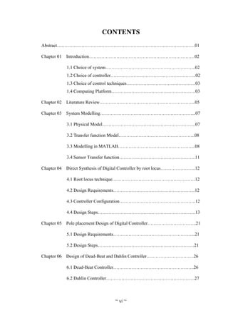~ vi ~
CONTENTS
Abstract………………………………………………………………………………01
Chapter 01 Introduction……………………………………………………………02
1.1 Choice of system…………………………………………………..02
1.2 Choice of controller………………………………………………..02
1.3 Choice of control techniques………………………………………03
1.4 Computing Platform……………………………………………….03
Chapter 02 Literature Review……………………………………………………...05
Chapter 03 System Modelling……………………………………………………...07
3.1 Physical Model…………………………………………………….07
3.2 Transfer function Model…………………………………………..08
3.3 Modelling in MATLAB…………………………………………...08
3.4 Sensor Transfer function…………………………………………..11
Chapter 04 Direct Synthesis of Digital Controller by root locus…………………..12
4.1 Root locus technique………………………………………………12
4.2 Design Requirements……………………………………………...12
4.3 Controller Configuration…………………………………………..12
4.4 Design Steps……………………………………………………….13
Chapter 05 Pole placement Design of Digital Controller…………………………..21
5.1 Design Requirements……………………………………………...21
5.2 Design Steps………………………………………………………21
Chapter 06 Design of Dead-Beat and Dahlin Controller………………………….26
6.1 Dead-Beat Controller……………………………………………..26
6.2 Dahlin Controller………………………………………………….27
 