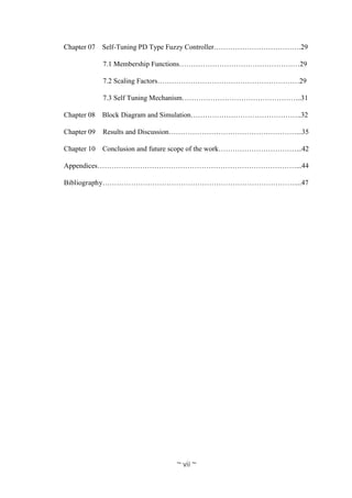 ~ vii ~
Chapter 07 Self-Tuning PD Type Fuzzy Controller……………………………….29
7.1 Membership Functions……………………………………………29
7.2 Scaling Factors……………………………………………………29
7.3 Self Tuning Mechanism…………………………………………...31
Chapter 08 Block Diagram and Simulation………………………………………..32
Chapter 09 Results and Discussion………………………………………………...35
Chapter 10 Conclusion and future scope of the work……………………………...42
Appendices…………………………………………………………………………...44
Bibliography………………………………………………………………………....47
 