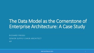 The Data Model as the Cornerstone of
Enterprise Architecture: A Case Study
RICHARD FREGGI
SENIOR SUPPLY CHAIN ARCHITECT
HP
DMZ AUSTRALIA 2015 1
 