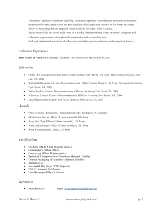 Steven C. Mance Jr. steven.mance.jr@gmail.com pg. 3
Determined applicant enlistment eligibility, counseled applicants on enlistment programs and options,
prepared enlistment applications and processed qualified applicants to enlist in the Army and Army
Reserve. Accounted for and prepared Future Soldiers for Initial Entry Training.
Spoke extensively at schools and events on a weekly basis promoting Army awareness programs and
enlistment opportunities throughout the community and surrounding area.
Built and maintained a network of influencers to include parents,educators and community leaders .
Volunteer Experience
Boys Scouts of America, Committee Chairman, Assistant Scout Master,Cub Master
Education
 Global Air Transportation Execution System-Surface (GATES-S), US Army Transportation School, Fort
Lee, VA, 2012
 Watercraft Engineer Advance Noncommissioned Officer Course Phase II, US Army Transportation School,
Fort Eustis, VA, 2009
 Senior Leaders Course, Noncommissioned Officers Academy, Fort Eustis, VA, 2009
 Advanced Leaders Course, Noncommissioned Officers Academy, Fort Eustis, VA, 2004
 Equal Opportunity Leader, Fort Eustis Garrison, Fort Eustis, VA, 2004
Awards
 Order of Saint Christopher, Transportation Corps Regimental Association
 Meritorious Service Medal (3 times awarded), US Army
 Army Sea Duty Ribbon (3 times awarded), US Army
 Army Achievement Medal (6 times awarded), US Army
 Army Commendation Medal, US Army
Certifications
 US Army 88L40 Chief Engineer License
 Commander’s Safety Officer
 Contracting Officer Representative
 Technical Transportation of Hazardous Materials Certifier
 Defense Packaging of Hazardous Materials Certifier
 MasterDriver
 Intermodal Dry Cargo / CSC Inspector
 HVAC Universal Certification
 Unit Movement Officer’s Course
References
 Jason Peruccio email: jason.m.peruccio.mil@mail.mil
 