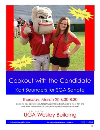 11
Cookout with the Candidate
Kari Saunders for SGA Senate
Thursday, March 20 6:30-8:30
Come for free cookout fare, tailgating games and a chance to meet Kari and
hear what she wants to accomplish for you as a senator for SGA!!
UGA Wesley Building
1196 South Lumpkin Street For more information contact: (229) 921-7758
Join us at the
12
 