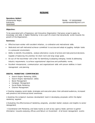 RESUME
Spandana Kaldari
Vivekananda Nagar, Mobile: +91 9052839000
Kuktapully, spandanakaldari@gmail.com
Hyderabad.
Objective:
To be associated with a Progressive and Innovative Organization that gives scope to apply my
knowledge and skills in Digital Marketing to be a part of a team that dynamically works towards the
growth of the Organization.
Summary:
 Effective team worker with excellent initiation, co-ordination and motivational skills.
 Dedicated and self-motivated achiever committed to success and adept at juggling multiple tasks
in a pressured environment.
 Ability to identify the problems, analyze alternative course of actions and take practical decisions.
Capable of balancing the priorities for short-term and long-range goals.
 An out-of-the-box thinker with a flair for identifying & adopting emerging trends & addressing
industry requirements to achieve organizational objectives and profitability norms.
 Excellent interpersonal, communication and organizational skills with proven abilities in team
management and planning
DIGITAL MARKETING COMPETENCIES
 Search Engine Marketing (SEM)
 Search Engine Optimization (SEO)
 Brand Management
 Campaign Management
 Social Media Marketing
 Channel Management
• Creating engaging social media strategies and execution plans that cultivated audiences, increased
web presence and enhanced brand awareness
• Assisting the company’s business development team in developing proposals within the digital
marketing segment
• Evaluating the effectiveness of marketing programs, provided market analysis and insights to senior
management
• Coordinated with Marketing and Sales teams as well as key agency media partners to gather
information towards analysing efficacy and Return on Investment of all brand management events
 