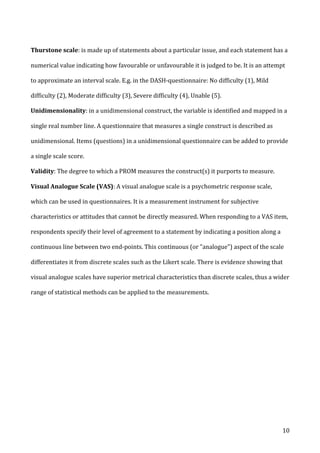   10	
  
Thurstone	
  scale:	
  is	
  made	
  up	
  of	
  statements	
  about	
  a	
  particular	
  issue,	
  and	
  each	
  statement	
  has	
  a	
  
numerical	
  value	
  indicating	
  how	
  favourable	
  or	
  unfavourable	
  it	
  is	
  judged	
  to	
  be.	
  It	
  is	
  an	
  attempt	
  
to	
  approximate	
  an	
  interval	
  scale.	
  E.g.	
  in	
  the	
  DASH-­‐questionnaire:	
  No	
  difficulty	
  (1),	
  Mild	
  
difficulty	
  (2),	
  Moderate	
  difficulty	
  (3),	
  Severe	
  difficulty	
  (4),	
  Unable	
  (5).	
  
Unidimensionality:	
  in	
  a	
  unidimensional	
  construct,	
  the	
  variable	
  is	
  identified	
  and	
  mapped	
  in	
  a	
  
single	
  real	
  number	
  line.	
  A	
  questionnaire	
  that	
  measures	
  a	
  single	
  construct	
  is	
  described	
  as	
  
unidimensional.	
  Items	
  (questions)	
  in	
  a	
  unidimensional	
  questionnaire	
  can	
  be	
  added	
  to	
  provide	
  
a	
  single	
  scale	
  score.	
  
Validity:	
  The	
  degree	
  to	
  which	
  a	
  PROM	
  measures	
  the	
  construct(s)	
  it	
  purports	
  to	
  measure.	
  
Visual	
  Analogue	
  Scale	
  (VAS):	
  A	
  visual	
  analogue	
  scale	
  is	
  a	
  psychometric	
  response	
  scale,	
  
which	
  can	
  be	
  used	
  in	
  questionnaires.	
  It	
  is	
  a	
  measurement	
  instrument	
  for	
  subjective	
  
characteristics	
  or	
  attitudes	
  that	
  cannot	
  be	
  directly	
  measured.	
  When	
  responding	
  to	
  a	
  VAS	
  item,	
  
respondents	
  specify	
  their	
  level	
  of	
  agreement	
  to	
  a	
  statement	
  by	
  indicating	
  a	
  position	
  along	
  a	
  
continuous	
  line	
  between	
  two	
  end-­‐points.	
  This	
  continuous	
  (or	
  "analogue")	
  aspect	
  of	
  the	
  scale	
  
differentiates	
  it	
  from	
  discrete	
  scales	
  such	
  as	
  the	
  Likert	
  scale.	
  There	
  is	
  evidence	
  showing	
  that	
  
visual	
  analogue	
  scales	
  have	
  superior	
  metrical	
  characteristics	
  than	
  discrete	
  scales,	
  thus	
  a	
  wider	
  
range	
  of	
  statistical	
  methods	
  can	
  be	
  applied	
  to	
  the	
  measurements.	
  
	
  
 