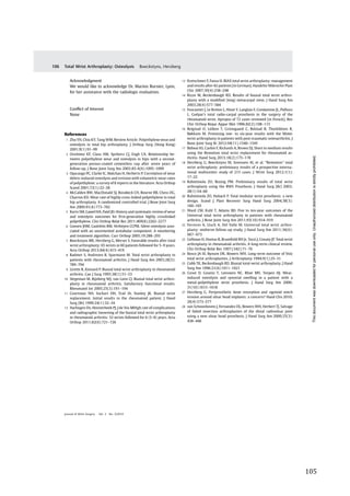   105	
  
	
  
	
   	
  
Acknowledgment
We would like to acknowledge Dr. Marion Burnier, Lyon,
for her assistance with the radiologic evaluation.
Conﬂict of Interest
None
References
1 Zhu YH, Chiu KY, Tang WM. Review Article: Polyethylene wear and
osteolysis in total hip arthroplasty. J Orthop Surg (Hong Kong)
2001;9(1):91–99
2 Orishimo KF, Claus AM, Sychterz CJ, Engh CA. Relationship be-
tween polyethylene wear and osteolysis in hips with a second-
generation porous-coated cementless cup after seven years of
follow-up. J Bone Joint Surg Am 2003;85-A(6):1095–1099
3 Oparaugo PC, Clarke IC, Malchau H, Herberts P. Correlation of wear
debris-induced osteolysis and revision with volumetric wear-rates
of polyethylene: a survey of 8 reports in the literature. Acta Orthop
Scand 2001;72(1):22–28
4 McCalden RW, MacDonald SJ, Rorabeck CH, Bourne RB, Chess DG,
Charron KD. Wear rate of highly cross-linked polyethylene in total
hip arthroplasty. A randomized controlled trial. J Bone Joint Surg
Am 2009;91(4):773–782
5 Kurtz SM, Gawel HA, Patel JD. History and systematic review of wear
and osteolysis outcomes for ﬁrst-generation highly crosslinked
polyethylene. Clin Orthop Relat Res 2011;469(8):2262–2277
6 Goosen JHM, Castelein RM, Verheyen CCPM. Silent osteolysis asso-
ciated with an uncemented acetabular component: A monitoring
and treatment algorithm. Curr Orthop 2005;19:288–293
7 Boeckstyns ME, Herzberg G, Merser S. Favorable results after total
wrist arthroplasty: 65 wrists in 60 patients followed for 5–9 years.
Acta Orthop 2013;84(4):415–419
8 Radmer S, Andresen R, Sparmann M. Total wrist arthroplasty in
patients with rheumatoid arthritis. J Hand Surg Am 2003;28(5):
789–794
9 Lirette R, Kinnard P. Biaxial total wrist arthroplasty in rheumatoid
arthritis. Can J Surg 1995;38(1):51–53
10 Stegeman M, Rijnberg WJ, van Loon CJ. Biaxial total wrist arthro-
plasty in rheumatoid arthritis. Satisfactory functional results.
Rheumatol Int 2005;25(3):191–194
11 Courtman NH, Sochart DH, Trail IA, Stanley JK. Biaxial wrist
replacement. Initial results in the rheumatoid patient. J Hand
Surg [Br] 1999;24(1):32–34
12 Harlingen Dv, Heesterbeek PJ, J de Vos MHigh rate of complications
and radiographic loosening of the biaxial total wrist arthroplasty
in rheumatoid arthritis: 32 wrists followed for 6 (5–8) years. Acta
Orthop 2011;82(6):721–726
13 Kretschmer F, Fansa H. BIAX total wrist arthroplasty: management
and results after 42 patients [in German]. Handchir Mikrochir Plast
Chir 2007;39(4):238–248
14 Rizzo M, Beckenbaugh RD. Results of biaxial total wrist arthro-
plasty with a modiﬁed (long) metacarpal stem. J Hand Surg Am
2003;28(4):577–584
15 Fourastier J, Le Breton L, Alnot Y, Langlais F, Condamine JL, Pidhorz
L. Guépar’s total radio-carpal prosthesis in the surgery of the
rheumatoid wrist. Apropos of 72 cases reviewed [in French]. Rev
Chir Orthop Repar Appar Mot 1996;82(2):108–115
16 Reigstad O, Lütken T, Grimsgaard C, Bolstad B, Thorkildsen R,
Røkkum M. Promising one- to six-year results with the Motec
wrist arthroplasty in patients with post-traumatic osteoarthritis. J
Bone Joint Surg Br 2012;94(11):1540–1545
17 Bidwai AS, Cashin F, Richards A, Brown DJ. Short to medium results
using the Remotion total wrist replacement for rheumatoid ar-
thritis. Hand Surg 2013;18(2):175–178
18 Herzberg G, Boeckstyns M, Sorensen AI, et al. “Remotion” total
wrist arthroplasty: preliminary results of a prospective interna-
tional multicenter study of 215 cases. J Wrist Surg 2012;1(1):
17–22
19 Rahimtoola ZO, Rozing PM. Preliminary results of total wrist
arthroplasty using the RWS Prosthesis. J Hand Surg [Br] 2003;
28(1):54–60
20 Rahimtoola ZO, Hubach P. Total modular wrist prosthesis: a new
design. Scand J Plast Reconstr Surg Hand Surg 2004;38(3):
160–165
21 Ward CM, Kuhl T, Adams BD. Five to ten-year outcomes of the
Universal total wrist arthroplasty in patients with rheumatoid
arthritis. J Bone Joint Surg Am 2011;93(10):914–919
22 Ferreres A, Lluch A, Del Valle M. Universal total wrist arthro-
plasty: midterm follow-up study. J Hand Surg Am 2011;36(6):
967–973
23 Gellman H, Hontas R, Brumﬁeld RH Jr, Tozzi J, Conaty JP. Total wrist
arthroplasty in rheumatoid arthritis. A long-term clinical review.
Clin Orthop Relat Res 1997;(342):71–76
24 Bosco JA III, Bynum DK, Bowers WH. Long-term outcome of Volz
total wrist arthroplasties. J Arthroplasty 1994;9(1):25–31
25 Cobb TK, Beckenbaugh RD. Biaxial total-wrist arthroplasty. J Hand
Surg Am 1996;21(6):1011–1021
26 Groot D, Gosens T, Leeuwen NC, Rhee MV, Teepen HJ. Wear-
induced osteolysis and synovial swelling in a patient with a
metal-polyethylene wrist prosthesis. J Hand Surg Am 2006;
31(10):1615–1618
27 Herzberg G. Periprosthetic bone resorption and sigmoid notch
erosion around ulnar head implants: a concern? Hand Clin 2010;
26(4):573–577
28 van Schoonhoven J, Fernandez DL, Bowers WH, Herbert TJ. Salvage
of failed resection arthroplasties of the distal radioulnar joint
using a new ulnar head prosthesis. J Hand Surg Am 2000;25(3):
438–446
Journal of Wrist Surgery Vol. 3 No. 2/2014
Total Wrist Arthroplasty: Osteolysis Boeckstyns, Herzberg106
Thisdocumentwasdownloadedforpersonaluseonly.Unauthorizeddistributionisstrictlyprohibited.
 