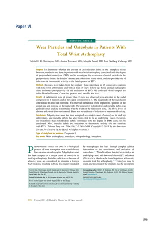   106	
  
Paper	
  VI	
  
	
  
	
  
SCIENTIFIC ARTICLE
Wear Particles and Osteolysis in Patients With
Total Wrist Arthroplasty
Michel E. H. Boeckstyns, MD, Anders Toxvaerd, MD, Manjula Bansal, MD, Lars Soelberg Vadstrup, MD
Purpose To determine whether the amount of polyethylene debris in the interphase tissue
between prosthesis and bone in patients with total wrist arthroplasty correlated with the degree
of periprosthetic osteolysis (PPO); and to investigate the occurrence of metal particles in the
periprosthetic tissue, the level of chrome and cobalt ions in the blood, and the possible role of
infectious or rheumatoid activity in the development of PPO.
Methods Biopsies were taken from the implantebone interphase in 13 consecutive patients
with total wrist arthroplasty and with at least 3 years’ follow-up. Serial annual radiographs
were performed prospectively for the evaluation of PPO. We collected blood samples for
white blood cell count, C-reactive protein, and metallic ion level.
Results A radiolucent zone of greater than 2 mm was observed juxta-articular to the radial
component in 4 patients and at the carpal component in 3. The magnitude of the radiolucent
zone tended to level out over time. We observed subsidence of the implant in 3 patients on the
carpal side and in none on the radial side. The amount of polyethylene and metallic debris was
generally small and did not correlate with the width of the radiolucent zone. The blood levels of
chrome and cobalt ions were normal. There was no evidence of infectious or rheumatoid activity.
Conclusions Polyethylene wear has been accepted as a major cause of osteolysis in total hip
arthroplasty, and metallic debris has also been cited to be an underlying cause. However,
our hypothesis that polyethylene debris correlated with the degree of PPO could not be
conﬁrmed. Also, metallic debris and infectious or rheumatoid activity did not correlate
with PPO. (J Hand Surg Am. 2014;39(12):2396e2404. Copyright Ó 2014 by the American
Society for Surgery of the Hand. All rights reserved.)
Type of study/level of evidence Prognostic I.
Key words Wrist arthroplasty, osteolysis, histopathology, interphase.
P
ERIPROSTHETIC OSTEOLYSIS (PPO) is a biological
process of bone resorption seen as radiolucent
lines or areas on radiographs. Polyethylene wear
has been accepted as a major cause of osteolysis in
total hip arthroplasty. Particles, which occur because of
abrasive wear, are considered to stimulate a foreign
body response resulting in bone loss mainly mediated
by macrophages that lead through complex cellular
interactions to the recruitment and activation of
osteoclasts.1e3
Metallic debris has also been cited as an
underlying cause, and abnormal chrome (Cr) and cobalt
(Co) levels in blood can be found in patients with metal-
on-metal total hip arthroplasty.4e7
Osteolysis may be
silent, and loosening of the implants may be incomplete
From the Clinic of Hand Surgery, Gentofte Hospital, and the Department of Pathology, Herlev
Hospital, University of Copenhagen, Denmark; and the Department of Pathology, Hospital for
Special Surgery, New York, NY.
Received for publication May 14, 2014; accepted in revised form July 23, 2014.
M.E.H.B. received support from Gentofte Hospital, Clinic for Hand Surgery.
No beneﬁts in any form have been received or will be received related directly or indirectly
to the subject of this article.
Corresponding author: Michel E. H. Boeckstyns, MD, Clinic of Hand Surgery, Gentofte
Hospital, University of Copenhagen, Niels Andersens Vej 65, 2900 Hellerup, Denmark;
e-mail: mibo@dadlnet.dk.
0363-5023/14/3912-0007$36.00/0
http://dx.doi.org/10.1016/j.jhsa.2014.07.046
2396 r Ó 2014 ASSH r Published by Elsevier, Inc. All rights reserved.
 