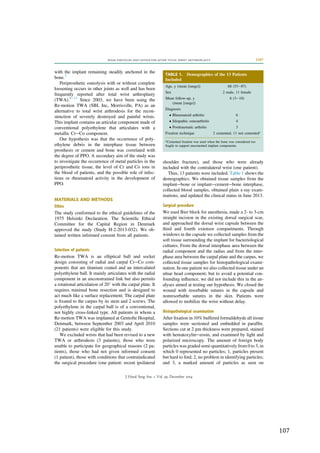   107	
  
	
  
with the implant remaining steadily anchored in the
bone.3
Periprosthetic osteolysis with or without complete
loosening occurs in other joints as well and has been
frequently reported after total wrist arthroplasty
(TWA).8e13
Since 2003, we have been using the
Re-motion TWA (SBI, Inc, Morrisville, PA) as an
alternative to total wrist arthrodesis for the recon-
struction of severely destroyed and painful wrists.
This implant contains an articular component made of
conventional polyethylene that articulates with a
metallic CreCo component.
Our hypothesis was that the occurrence of poly-
ethylene debris in the interphase tissue between
prosthesis or cement and bone was correlated with
the degree of PPO. A secondary aim of the study was
to investigate the occurrence of metal particles in the
periprosthetic tissue, the level of Cr and Co ions in
the blood of patients, and the possible role of infec-
tious or rheumatoid activity in the development of
PPO.
MATERIALS AND METHODS
Ethics
The study conformed to the ethical guidelines of the
1975 Helsinki Declaration. The Scientiﬁc Ethical
Committee for the Capital Region in Denmark
approved the study (Study H-2-2013-032). We ob-
tained written informed consent from all patients.
Selection of patients
Re-motion TWA is an elliptical ball and socket
design consisting of radial and carpal CreCo com-
ponents that are titanium coated and an intercalated
polyethylene ball. It mainly articulates with the radial
component in an unconstrained link but also permits
a rotational articulation of 20
with the carpal plate. It
requires minimal bone resection and is designed to
act much like a surface replacement. The carpal plate
is ﬁxated to the carpus by its stem and 2 screws. The
polyethylene in the carpal ball is of a conventional,
not highly cross-linked type. All patients in whom a
Re-motion TWA was implanted at Gentofte Hospital,
Denmark, between September 2003 and April 2010
(21 patients) were eligible for this study.
We excluded wrists that had been revised to a new
TWA or arthrodesis (3 patients), those who were
unable to participate for geographical reasons (2 pa-
tients), those who had not given informed consent
(1 patient), those with conditions that contraindicated
the surgical procedure (one patient: recent ipsilateral
shoulder fracture), and those who were already
included with the contralateral wrist (one patient).
Thus, 13 patients were included. Table 1 shows the
demographics. We obtained tissue samples from the
implantebone or implantecementebone interphase,
collected blood samples, obtained plain x-ray exam-
inations, and updated the clinical status in June 2013.
Surgical procedure
We used Bier block for anesthesia, made a 2- to 3-cm
straight incision in the existing dorsal surgical scar,
and approached the dorsal wrist capsule between the
third and fourth extensor compartments. Through
windows in the capsule we collected samples from the
soft tissue surrounding the implant for bacteriological
cultures. From the dorsal interphase area between the
radial component and the radius and from the inter-
phase area between the carpal plate and the carpus, we
collected tissue samples for histopathological exami-
nation. In one patient we also collected tissue under an
ulnar head component; but to avoid a potential con-
founding inﬂuence, we did not include this in the an-
alyses aimed at testing our hypothesis. We closed the
wound with resorbable sutures in the capsule and
nonresorbable sutures in the skin. Patients were
allowed to mobilize the wrist without delay.
Histopathological examination
After ﬁxation in 10% buffered formaldehyde all tissue
samples were sectioned and embedded in parafﬁn.
Sections cut at 2 mm thickness were prepared, stained
with hematoxylineeosin, and examined by light and
polarized microscopy. The amount of foreign body
particles was graded semi-quantitatively from 0 to 3, in
which 0 represented no particles; 1, particles present
but hard to ﬁnd; 2, no problem in identifying particles;
and 3, a marked amount of particles as seen on
TABLE 1. Demographics of the 13 Patients
Included
Age, y (mean [range]) 68 (53e87)
Sex 2 male, 11 female
Mean follow-up, y
(mean [range])
6 (3e10)
Diagnosis
 Rheumatoid arthritis 6
 Idiopathic osteoarthritis 4
 Posttraumatic arthritis 3
Fixation technique 2 cemented, 11 not cemented*
*Cemented ﬁxation was used when the bone was considered too
fragile to support uncemented implant components.
WEAR PARTICLES AND OSTEOLYSIS AFTER TOTAL WRIST ARTHROPLASTY 2397
J Hand Surg Am. r Vol. 39, December 2014
 