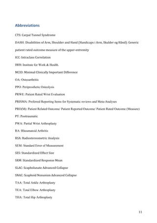   11	
  
Abbreviations	
  
CTS:	
  Carpal	
  Tunnel	
  Syndrome	
  
DASH: Disabilities	
  of	
  Arm,	
  Shoulder	
  and	
  Hand	
  (Handicaps	
  i	
  Arm,	
  Skulder	
  og	
  Hånd):	
  Generic	
  
patient	
  rated	
  outcome	
  measure	
  of	
  the	
  upper-­‐extremity	
  
ICC:	
  Intraclass	
  Correlation	
  	
  
IWH:	
  Institute for Work & Health.	
  
MCID:	
  Minimal	
  Clinically	
  Important	
  Difference	
  	
  
OA: Osteoarthritis
PPO: Periprosthetic Osteolysis
PRWE: Patient Rated Wrist Evaluation
PRISMA: Preferred Reporting Items for Systematic reviews and Meta-Analyses
PRO(M): Patient Related Outcome/ Patient Reported Outcome/ Patient Rated Outcome (Measure)
PT: Posttraumatic
PWA: Partial Wrist Arthroplasty
RA: Rheumatoid Arthritis
RSA:	
  Radiostereometric	
  Analysis	
  
SEM: Standard Error of Measurement
SES:	
  Standardized	
  Effect	
  Size	
  	
  
SRM:	
  Standardized	
  Response	
  Mean	
  	
  
SLAC:	
  Scapholunate	
  Advanced	
  Collapse	
  
SNAC:	
  Scaphoid	
  Nonunion	
  Advanced	
  Collapse	
  
TAA: Total Ankle Arthroplasty
TEA: Total Elbow Arthroplasty
THA: Total Hip Arthroplasty
 