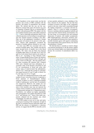   113	
  
The hypothesis in the current study was that the
presence and severity of PPO correlated with the
presence and degree of polyethylene and metallic
debris. We showed that this was not the case.
Moreover, foreign body giant cell reaction was seen
as frequently in patients with no or minimal PPO as
in those with pronounced PPO. The patient with the
most marked osteolytic lesion at the radial component
(Fig. 3) had no detectable polyethylene debris in the
collected specimen at all according to one pathologist
and only minimal amounts according to the other.
Only one of the pathologists considered a foreign
body giant cell reaction to be present in this spec-
imen, whereas both pathologists considered the
presence of metallic particles minimal or very small.
In most cases PPO was associated with a low
amount of metallic debris. Also, metallic wear did not
cause elevated levels of metallic ions in the blood
samples. The values were far below the proposed
acceptable upper limits of 2.56 mg/L for Cr and 2.02
mg/L for Co in whole blood, based on the studies by
Hart et al.25
According to Trace Elements Labo-
ratoryeLondon Health Sciences Centre, the reference
values for Cr in whole blood is 0.40 to 1.60 mg/L and
for Co, 0.032 to 0.290 mg/L . The only patient with a
Co value exceeding this reference had a bilateral
TWA and a bilateral total knee arthroplasty. In a
systematic study of the literature concerning Cr and
Co ion concentrations in blood and serum after
various types of metal-on-metal hip arthroplasties,
Jantzen et al26
found that the average Cr concentra-
tion ranged between 0.5 and 2.5 mg/L in blood. For
Co, the range was 0.7 to 3.4 mg/L.
Our series was underpowered because of the small
number of cases; conversely, however, it represents a
broad spectrum of histopathological ﬁndings
(amounts of debris) as well as radiological ﬁndings
(width of radiolucency) and the lack of correlations
was unequivocal. Moreover, the sample size was
reasonable according to our calculations. Our evalu-
ation of the osteolytic areas may not represent the
volume of bone resorption correctly because we used
a 2-dimensional surrogate for a 3-dimensional space.
Nevertheless, our method was highly reproducible
and corresponded to the method described by Cobb
et al14
and Takwale et al.10
None of the radial com-
ponents collapsed into the osteolytic area, which
consequently was intact for evaluation.
The PPO tended to level out in time and rarely
caused gross loosening of the components. In light of
the lack of correlation between particulate debris and
PPO and the absence of rheumatoid or infectious
activity, we suggest that the PPO we describe can be
at least partially attributed to stress shielding of the
bony structures by the implants. The fact that bone
resorption occurred at the edges of the components
nearest to the joint, where load is transmitted through
the implant components, is consistent with this hy-
pothesis. There is a need for further investigation,
however, including radiostereographical methods and
serial focal bone mineral density measurements. For
the time being, we recommend close and continued
observation of patients with marked asymptomatic
PPO. Bisphosphonates, denosumab, strontium, rane-
late, and parathyroid hormone have been reported as
possible treatment agents with regard to maintaining
more periprosthetic bone mineral density, but clinical
documentation is limited.27
We ﬁnd that there is currently no need to change
conventional polyethylene in the Re-motion implant
to the more resistant highly cross-linked polyethylene
because the occurrence of polyethylene debris was
low.
REFERENCES
1. Zhu YH, Chiu KY, Tang WM. Review article: polyethylene wear and
osteolysis in total hip arthroplasty. J Orthop Surg. 2001;9(1):91e99.
2. Orishimo KF, Claus AM, Sychterz CJ, Engh CA. Relationship
between polyethylene wear and osteolysis in hips with a second-
generation porous-coated cementless cup after seven years of follow-
up. J Bone Joint Surg Am. 2003;85(6):1095e1099.
3. Goosen JHM, Castelein RM, Verheyen CCPM. Silent osteolysis
associated with an uncemented acetabular component: a monitoring
and treatment algorithm. Curr Orthop. 2005;19:288e293.
4. Brodner W, Bitzan P, Meisinger V, Kaider A, Gottsauner-Wolf F,
Kotz R. Elevated serum cobalt with metal-on-metal articulating
surfaces. J Bone Joint Surg Br. 1997;79(2):316e321.
5. Smolders JM, Hol A, Rijnberg WJ, van Susante JL. Metal ion levels
and functional results after either resurfacing hip arthroplasty or
conventional metal-on-metal hip arthroplasty. Acta Orthop.
2011;82(5):559e566.
6. Fabi D, Levine B, Paprosky W, et al. Metal-on-metal total hip
arthroplasty: causes and high incidence of early failure. Orthopedics.
2012;35(7):e1009ee1016.
7. Hasegawa M, Yoshida K, Wakabayashi H, Sudo A. Cobalt and
chromium ion release after large-diameter metal-on-metal total hip
arthroplasty. J Arthroplasty. 2012;27(6):990e996.
8. Harlingen Dv, Heesterbeek PJ, J de Vos M. High rate of complica-
tions and radiographic loosening of the biaxial total wrist arthroplasty
in rheumatoid arthritis: 32 wrists followed for 6 (5-8) years. Acta
Orthop. 2011;82(6):721e726.
9. Rizzo M, Beckenbaugh RD. Results of biaxial total wrist arthroplasty
with a modiﬁed (long) metacarpal stem. J Hand Surg Am.
2003;28(4):577e584.
10. Takwale VJ, Nuttall D, Trail IA, Stanley JK. Biaxial total wrist
replacement in patients with rheumatoid arthritis: clinical review,
survivorship and radiological analysis. J Bone Joint Surg Br.
2002;84(5):692e699.
11. Ferreres A, Lluch A, Del Valle M. Universal total wrist arthro-
plasty: midterm follow-up study. J Hand Surg Am. 2011;36(6):
967e973.
12. Ward CM, Kuhl T, Adams BD. Five to ten-year outcomes of the
Universal total wrist arthroplasty in patients with rheumatoid arthritis.
J Bone Joint Surg Am. 2011;93(10):914e919.
WEAR PARTICLES AND OSTEOLYSIS AFTER TOTAL WRIST ARTHROPLASTY 2403
J Hand Surg Am. r Vol. 39, December 2014
 
