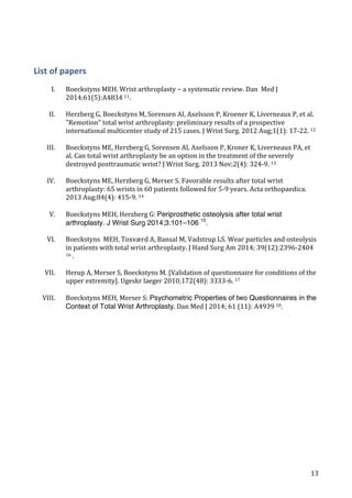   13	
  
List	
  of	
  papers
	
  
I. Boeckstyns	
  MEH.	
  Wrist	
  arthroplasty	
  −	
  a	
  systematic	
  review.	
  Dan	
  	
  Med	
  J	
  
2014;61(5):A4834	
  11.	
  	
  
	
  
II. Herzberg	
  G,	
  Boeckstyns	
  M,	
  Sorensen	
  AI,	
  Axelsson	
  P,	
  Kroener	
  K,	
  Liverneaux	
  P,	
  et	
  al.	
  
"Remotion"	
  total	
  wrist	
  arthroplasty:	
  preliminary	
  results	
  of	
  a	
  prospective	
  
international	
  multicenter	
  study	
  of	
  215	
  cases.	
  J	
  Wrist	
  Surg.	
  2012	
  Aug;1(1):	
  17-­‐22.	
  12	
  
	
  
III. Boeckstyns	
  ME,	
  Herzberg	
  G,	
  Sorensen	
  AI,	
  Axelsson	
  P,	
  Kroner	
  K,	
  Liverneaux	
  PA,	
  et	
  
al.	
  Can	
  total	
  wrist	
  arthroplasty	
  be	
  an	
  option	
  in	
  the	
  treatment	
  of	
  the	
  severely	
  
destroyed	
  posttraumatic	
  wrist?	
  J	
  Wrist	
  Surg.	
  2013	
  Nov;2(4):	
  324-­‐9.	
  13	
  
	
  
IV. Boeckstyns	
  ME,	
  Herzberg	
  G,	
  Merser	
  S.	
  Favorable	
  results	
  after	
  total	
  wrist	
  
arthroplasty:	
  65	
  wrists	
  in	
  60	
  patients	
  followed	
  for	
  5-­‐9	
  years.	
  Acta	
  orthopaedica.	
  
2013	
  Aug;84(4):	
  415-­‐9.	
  14	
  
	
  
V. Boeckstyns	
  MEH,	
  Herzberg	
  G:	
  Periprosthetic osteolysis after total wrist
arthroplasty. J Wrist Surg 2014;3:101–106 15
.	
  
	
  
VI. Boeckstyns	
  	
  MEH,	
  Toxværd	
  A,	
  Bansal	
  M,	
  Vadstrup	
  LS.	
  Wear	
  particles	
  and	
  osteolysis	
  
in	
  patients	
  with	
  total	
  wrist	
  arthroplasty.	
  J	
  Hand	
  Surg	
  Am	
  2014;	
  39(12):2396-­‐2404	
  
16	
  .	
  
	
  
VII. Herup	
  A,	
  Merser	
  S,	
  Boeckstyns	
  M.	
  [Validation	
  of	
  questionnaire	
  for	
  conditions	
  of	
  the	
  
upper	
  extremity].	
  Ugeskr	
  laeger	
  2010;172(48):	
  3333-­‐6.	
  17	
  
	
  
VIII. Boeckstyns	
  MEH,	
  Merser	
  S:	
  Psychometric Properties of two Questionnaires in the
Context of Total Wrist Arthroplasty.	
  Dan	
  Med	
  J	
  2014;	
  61	
  (11):	
  A4939	
  18.	
  
	
  
	
  
	
   	
  
 