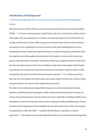   14	
  
Introduction	
  and	
  Background	
  
1.	
  Historical	
  background	
  and	
  current	
  issues	
  concerning	
  Total	
  Wrist	
  Arthroplasty	
  
(TWA).	
  
Themistocles	
  Gluck	
  (1853-­‐1942)	
  is	
  said	
  to	
  have	
  performed	
  the	
  first	
  total	
  wrist	
  arthroplasty	
  
(TWA)	
  19.	
  	
  “A	
  19-­‐year-­‐old	
  male	
  patient,	
  named	
  Franz,	
  had	
  a	
  21-­‐month	
  history	
  of	
  tuberculosis	
  
of	
  his	
  right	
  wrist,	
  presumably	
  due	
  to	
  a	
  trauma.	
  He	
  showed	
  progressive	
  loss	
  of	
  function	
  and	
  
atrophy	
  of	
  the	
  hand.	
  On	
  9	
  June	
  1890	
  an	
  operation	
  was	
  performed.	
  A	
  dorsoradial	
  incision	
  in	
  
the	
  manner	
  of	
  von	
  Langenbeck	
  was	
  used;	
  resection	
  of	
  the	
  joint	
  including	
  the	
  base	
  of	
  the	
  
metacarpals,	
  the	
  two	
  carpal	
  rows	
  and	
  the	
  distal	
  part	
  of	
  radius	
  and	
  ulna	
  was	
  performed.	
  After	
  
cleaning	
  the	
  wound	
  thoroughly	
  and	
  extirpation	
  of	
  the	
  capsule	
  a	
  device	
  made	
  of	
  ivory	
  was	
  
placed,	
  a	
  ball	
  and	
  socket	
  articulation	
  with	
  forks	
  at	
  both	
  ends,	
  designed	
  so	
  that	
  one	
  fork	
  fitted	
  
the	
  ulna	
  and	
  radius	
  and	
  the	
  other	
  in	
  the	
  medullary	
  canals	
  of	
  the	
  metacarpals.	
  Stable	
  fixation	
  
was	
  achieved,	
  the	
  wound	
  was	
  closed	
  and	
  recovery	
  was	
  uneventful.	
  Today	
  the	
  device	
  is	
  fully	
  
incorporated,	
  the	
  hand	
  is	
  not	
  shortened	
  and	
  no	
  pain	
  is	
  present.”	
  20.	
  At	
  a	
  follow-­‐up	
  of	
  more	
  
than	
  one	
  year,	
  the	
  implant	
  was	
  still	
  in	
  place	
  with	
  a	
  good	
  range	
  of	
  motion,	
  but	
  a	
  chronic	
  fistula	
  
was	
  present	
  due	
  to	
  the	
  nature	
  of	
  the	
  original	
  disease	
  process.	
  	
  
The	
  idea	
  of	
  wrist	
  arthroplasty	
  using	
  artificial	
  materials	
  was	
  then	
  abandoned	
  until	
  John	
  
Niebauer	
  and	
  Alfred	
  Swanson	
  during	
  the	
  1960s	
  independently	
  introduced	
  the	
  concept	
  of	
  a	
  
silicone	
  interpositional	
  spacer	
  for	
  joint	
  replacement	
  that	
  could	
  offer	
  immediate	
  stability	
  and	
  a	
  
foundation	
  on	
  which	
  the	
  reparative	
  fibrous	
  tissue	
  could	
  grow	
  without	
  inhibiting	
  later	
  motion.	
  
Swanson	
  started	
  using	
  these	
  silicone	
  implants	
  for	
  the	
  radiocarpal	
  joint	
  in	
  1967	
  and	
  reported	
  
his	
  experience	
  in	
  1982	
  and	
  1984	
  21.	
  	
  Lundkvist	
  &	
  Barfred	
  have	
  reported	
  on	
  a	
  Danish	
  
experience	
  22.	
  	
  The	
  results	
  have	
  been	
  generally	
  favourable	
  in	
  low	
  demand	
  rheumatoid	
  patients	
  
 