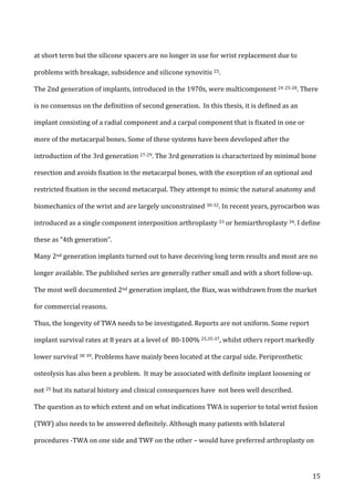   15	
  
at	
  short	
  term	
  but	
  the	
  silicone	
  spacers	
  are	
  no	
  longer	
  in	
  use	
  for	
  wrist	
  replacement	
  due	
  to	
  
problems	
  with	
  breakage,	
  subsidence	
  and	
  silicone	
  synovitis	
  23.	
  	
  
The	
  2nd	
  generation	
  of	
  implants,	
  introduced	
  in	
  the	
  1970s,	
  were	
  multicomponent	
  24	
  25-­‐28.	
  There	
  
is	
  no	
  consensus	
  on	
  the	
  definition	
  of	
  second	
  generation.	
  	
  In	
  this	
  thesis,	
  it	
  is	
  defined	
  as	
  an	
  
implant	
  consisting	
  of	
  a	
  radial	
  component	
  and	
  a	
  carpal	
  component	
  that	
  is	
  fixated	
  in	
  one	
  or	
  
more	
  of	
  the	
  metacarpal	
  bones.	
  Some	
  of	
  these	
  systems	
  have	
  been	
  developed	
  after	
  the	
  
introduction	
  of	
  the	
  3rd	
  generation	
  27-­‐29.	
  The	
  3rd	
  generation	
  is	
  characterized	
  by	
  minimal	
  bone	
  
resection	
  and	
  avoids	
  fixation	
  in	
  the	
  metacarpal	
  bones,	
  with	
  the	
  exception	
  of	
  an	
  optional	
  and	
  
restricted	
  fixation	
  in	
  the	
  second	
  metacarpal.	
  They	
  attempt	
  to	
  mimic	
  the	
  natural	
  anatomy	
  and	
  
biomechanics	
  of	
  the	
  wrist	
  and	
  are	
  largely	
  unconstrained	
  30-­‐32.	
  In	
  recent	
  years,	
  pyrocarbon	
  was	
  
introduced	
  as	
  a	
  single	
  component	
  interposition	
  arthroplasty	
  33	
  or	
  hemiarthroplasty	
  34.	
  I	
  define	
  
these	
  as	
  “4th	
  generation”.	
  	
  
Many	
  2nd	
  generation	
  implants	
  turned	
  out	
  to	
  have	
  deceiving	
  long	
  term	
  results	
  and	
  most	
  are	
  no	
  
longer	
  available.	
  The	
  published	
  series	
  are	
  generally	
  rather	
  small	
  and	
  with	
  a	
  short	
  follow-­‐up.	
  
The	
  most	
  well	
  documented	
  2nd	
  generation	
  implant,	
  the	
  Biax,	
  was	
  withdrawn	
  from	
  the	
  market	
  
for	
  commercial	
  reasons.	
  	
  
Thus,	
  the	
  longevity	
  of	
  TWA	
  needs	
  to	
  be	
  investigated.	
  Reports	
  are	
  not	
  uniform.	
  Some	
  report	
  
implant	
  survival	
  rates	
  at	
  8	
  years	
  at	
  a	
  level	
  of	
  	
  80-­‐100%	
  25,35-­‐37,	
  whilst	
  others	
  report	
  markedly	
  
lower	
  survival	
  38	
  39.	
  Problems	
  have	
  mainly	
  been	
  located	
  at	
  the	
  carpal	
  side.	
  Periprosthetic	
  
osteolysis	
  has	
  also	
  been	
  a	
  problem.	
  	
  It	
  may	
  be	
  associated	
  with	
  definite	
  implant	
  loosening	
  or	
  
not	
  25	
  but	
  its	
  natural	
  history	
  and	
  clinical	
  consequences	
  have	
  	
  not	
  been	
  well	
  described.	
  
The	
  question	
  as	
  to	
  which	
  extent	
  and	
  on	
  what	
  indications	
  TWA	
  is	
  superior	
  to	
  total	
  wrist	
  fusion	
  
(TWF)	
  also	
  needs	
  to	
  be	
  answered	
  definitely.	
  Although	
  many	
  patients	
  with	
  bilateral	
  
procedures	
  -­‐TWA	
  on	
  one	
  side	
  and	
  TWF	
  on	
  the	
  other	
  –	
  would	
  have	
  preferred	
  arthroplasty	
  on	
  
 
