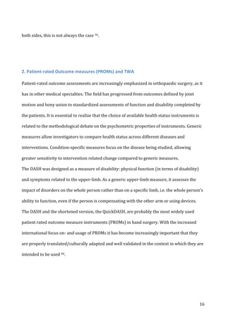   16	
  
both	
  sides,	
  this	
  is	
  not	
  always	
  the	
  case	
  36.	
  	
  
	
  
	
  
2.	
  Patient-­‐rated	
  Outcome	
  measures	
  (PROMs)	
  and	
  TWA	
  	
  
Patient-­‐rated	
  outcome	
  assessments	
  are	
  increasingly	
  emphasized	
  in	
  orthopaedic	
  surgery,	
  as	
  it	
  
has	
  in	
  other	
  medical	
  specialties.	
  The	
  field	
  has	
  progressed	
  from	
  outcomes	
  defined	
  by	
  joint	
  
motion	
  and	
  bony	
  union	
  to	
  standardized	
  assessments	
  of	
  function	
  and	
  disability	
  completed	
  by	
  
the	
  patients.	
  It	
  is	
  essential	
  to	
  realize	
  that	
  the	
  choice	
  of	
  available	
  health	
  status	
  instruments	
  is	
  
related	
  to	
  the	
  methodological	
  debate	
  on	
  the	
  psychometric	
  properties	
  of	
  instruments.	
  Generic	
  
measures	
  allow	
  investigators	
  to	
  compare	
  health	
  status	
  across	
  different	
  diseases	
  and	
  
interventions.	
  Condition-­‐specific	
  measures	
  focus	
  on	
  the	
  disease	
  being	
  studied,	
  allowing	
  
greater	
  sensitivity	
  to	
  intervention	
  related	
  change	
  compared	
  to	
  generic	
  measures.	
  
The	
  DASH	
  was	
  designed	
  as	
  a	
  measure	
  of	
  disability:	
  physical	
  function	
  (in	
  terms	
  of	
  disability)	
  
and	
  symptoms	
  related	
  to	
  the	
  upper-­‐limb.	
  As	
  a	
  generic	
  upper-­‐limb	
  measure,	
  it	
  assesses	
  the	
  
impact	
  of	
  disorders	
  on	
  the	
  whole	
  person	
  rather	
  than	
  on	
  a	
  specific	
  limb,	
  i.e.	
  the	
  whole	
  person’s	
  
ability	
  to	
  function,	
  even	
  if	
  the	
  person	
  is	
  compensating	
  with	
  the	
  other	
  arm	
  or	
  using	
  devices.	
  
The	
  DASH	
  and	
  the	
  shortened	
  version,	
  the	
  QuickDASH,	
  are	
  probably	
  the	
  most	
  widely	
  used	
  
patient	
  rated	
  outcome	
  measure	
  instruments	
  (PROMs)	
  in	
  hand	
  surgery.	
  With	
  the	
  increased	
  
international	
  focus	
  on-­‐	
  and	
  usage	
  of	
  PROMs	
  it	
  has	
  become	
  increasingly	
  important	
  that	
  they	
  
are	
  properly	
  translated/culturally	
  adapted	
  and	
  well	
  validated	
  in	
  the	
  context	
  in	
  which	
  they	
  are	
  
intended	
  to	
  be	
  used	
  40.	
  
 