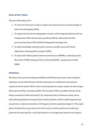   17	
  
Aims	
  of	
  the	
  Thesis	
  
The	
  aims	
  of	
  this	
  thesis	
  were:	
  
1. To	
  review	
  the	
  literature	
  in	
  order	
  to	
  update	
  and	
  summarize	
  the	
  current	
  knowledge	
  on	
  
total	
  wrist	
  arthroplasty	
  (TWA).	
  
2. To	
  analyse	
  the	
  clinical	
  and	
  radiographical	
  results,	
  and	
  the	
  longevity	
  obtained	
  with	
  one	
  
3rd	
  generation	
  TWA,	
  the	
  Re-­‐motion	
  prosthesis	
  (SBI	
  Inc.,	
  Morrisville,	
  PA,	
  USA,	
  
previously	
  the	
  Avanta	
  TWA,	
  AVANTA	
  Orthopaedics	
  San	
  Diego,	
  CA)	
  .	
  
3. To	
  obtain	
  knowledge	
  on	
  the	
  prevalence,	
  location,	
  possible	
  causes	
  and	
  clinical	
  
implications	
  of	
  periprosthetic	
  osteolysis	
  (PPO).	
  
4. To	
  assess	
  and	
  validate	
  patient	
  rated	
  outcome	
  measures	
  (PROMs),	
  commonly	
  used	
  in	
  
the	
  context	
  of	
  TWA	
  with	
  special	
  focus	
  on	
  the	
  QuickDASH	
  –	
  questionnaire	
  and	
  the	
  
PRWE.	
  
Initiatives	
  
	
  
The	
  thesis	
  is	
  the	
  result	
  of	
  working	
  with	
  PROMs	
  and	
  TWA	
  during	
  15	
  years.	
  It	
  has	
  included	
  a	
  
systematic	
  search	
  of	
  the	
  literature	
  and	
  the	
  construction	
  of	
  a	
  multicentric	
  international	
  
registry	
  for	
  the	
  Re-­‐motion	
  TWA	
  in	
  view	
  of	
  collecting	
  data	
  on	
  a	
  larger	
  sample	
  and	
  with	
  a	
  longer	
  
follow-­‐up	
  period	
  than	
  currently	
  available.	
  The	
  Re-­‐motion	
  TWA	
  is	
  an	
  elliptic	
  ball	
  and	
  socket	
  
design	
  consisting	
  of	
  radial	
  and	
  carpal	
  Cr-­‐Co	
  components	
  that	
  are	
  titanium-­‐coated,	
  and	
  an	
  
intercalated	
  polyethylene	
  component	
  that	
  mainly	
  articulates	
  with	
  the	
  radial	
  component	
  but	
  
also	
  permits	
  a	
  rotational	
  articulation	
  of	
  20	
  degrees	
  with	
  the	
  carpal	
  plate	
  (Figure	
  1).	
  The	
  carpal	
  
plate	
  is	
  fixated	
  to	
  the	
  carpus	
  by	
  its	
  stem	
  and	
  2	
  screws,	
  of	
  which	
  only	
  the	
  most	
  radial	
  may	
  
penetrate	
  the	
  metacarpal	
  for	
  a	
  very	
  short	
  distance	
  even	
  though	
  many	
  advocate	
  not	
  doing	
  so.	
  
 