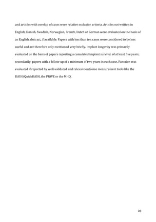   20	
  
and	
  articles	
  with	
  overlap	
  of	
  cases	
  were	
  relative	
  exclusion	
  criteria.	
  Articles	
  not	
  written	
  in	
  
English,	
  Danish,	
  Swedish,	
  Norwegian,	
  French,	
  Dutch	
  or	
  German	
  were	
  evaluated	
  on	
  the	
  basis	
  of	
  
an	
  English	
  abstract,	
  if	
  available.	
  Papers	
  with	
  less	
  than	
  ten	
  cases	
  were	
  considered	
  to	
  be	
  less	
  
useful	
  and	
  are	
  therefore	
  only	
  mentioned	
  very	
  briefly.	
  Implant	
  longevity	
  was	
  primarily	
  
evaluated	
  on	
  the	
  basis	
  of	
  papers	
  reporting	
  a	
  cumulated	
  implant	
  survival	
  of	
  at	
  least	
  five	
  years;	
  
secondarily,	
  papers	
  with	
  a	
  follow-­‐up	
  of	
  a	
  minimum	
  of	
  two	
  years	
  in	
  each	
  case.	
  Function	
  was	
  
evaluated	
  if	
  reported	
  by	
  well-­‐validated	
  and	
  relevant	
  outcome	
  measurement	
  tools	
  like	
  the	
  
DASH/QuickDASH,	
  the	
  PRWE	
  or	
  the	
  MHQ.	
  
	
   	
  
 