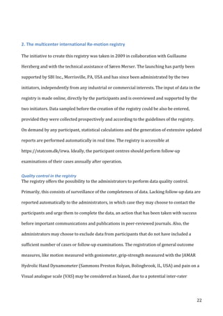   22	
  
	
  
2.	
  The	
  multicenter	
  international	
  Re-­‐motion	
  registry	
  
The	
  initiative	
  to	
  create	
  this	
  registry	
  was	
  taken	
  in	
  2009	
  in	
  collaboration	
  with	
  Guillaume	
  
Herzberg	
  and	
  with	
  the	
  technical	
  assistance	
  of	
  Søren	
  Merser.	
  The	
  launching	
  has	
  partly	
  been	
  
supported	
  by	
  SBI	
  Inc.,	
  Morrisville,	
  PA,	
  USA	
  and	
  has	
  since	
  been	
  administrated	
  by	
  the	
  two	
  
initiators,	
  independently	
  from	
  any	
  industrial	
  or	
  commercial	
  interests.	
  The	
  input	
  of	
  data	
  in	
  the	
  
registry	
  is	
  made	
  online,	
  directly	
  by	
  the	
  participants	
  and	
  is	
  overviewed	
  and	
  supported	
  by	
  the	
  
two	
  initiators.	
  Data	
  sampled	
  before	
  the	
  creation	
  of	
  the	
  registry	
  could	
  be	
  also	
  be	
  entered,	
  
provided	
  they	
  were	
  collected	
  prospectively	
  and	
  according	
  to	
  the	
  guidelines	
  of	
  the	
  registry.	
  
On	
  demand	
  by	
  any	
  participant,	
  statistical	
  calculations	
  and	
  the	
  generation	
  of	
  extensive	
  updated	
  
reports	
  are	
  performed	
  automatically	
  in	
  real	
  time.	
  The	
  registry	
  is	
  accessible	
  at	
  
https://statcom.dk/irwa.	
  Ideally,	
  the	
  participant	
  centres	
  should	
  perform	
  follow-­‐up	
  
examinations	
  of	
  their	
  cases	
  annually	
  after	
  operation.	
  	
  
Quality	
  control	
  in	
  the	
  registry	
  
The	
  registry	
  offers	
  the	
  possibility	
  to	
  the	
  administrators	
  to	
  perform	
  data	
  quality	
  control.	
  
Primarily,	
  this	
  consists	
  of	
  surveillance	
  of	
  the	
  completeness	
  of	
  data.	
  Lacking	
  follow-­‐up	
  data	
  are	
  
reported	
  automatically	
  to	
  the	
  administrators,	
  in	
  which	
  case	
  they	
  may	
  choose	
  to	
  contact	
  the	
  
participants	
  and	
  urge	
  them	
  to	
  complete	
  the	
  data,	
  an	
  action	
  that	
  has	
  been	
  taken	
  with	
  success	
  
before	
  important	
  communications	
  and	
  publications	
  in	
  peer-­‐reviewed	
  journals.	
  Also,	
  the	
  
administrators	
  may	
  choose	
  to	
  exclude	
  data	
  from	
  participants	
  that	
  do	
  not	
  have	
  included	
  a	
  
sufficient	
  number	
  of	
  cases	
  or	
  follow-­‐up	
  examinations.	
  The	
  registration	
  of	
  general	
  outcome	
  
measures,	
  like	
  motion	
  measured	
  with	
  goniometer,	
  grip-­‐strength	
  measured	
  with	
  the	
  JAMAR	
  
Hydrolic	
  Hand	
  Dynamometer	
  (Sammons	
  Preston	
  Rolyan,	
  Bolingbrook,	
  IL,	
  USA)	
  and	
  pain	
  on	
  a	
  
Visual	
  analogue	
  scale	
  (VAS)	
  may	
  be	
  considered	
  as	
  biased,	
  due	
  to	
  a	
  potential	
  inter-­‐rater	
  
 