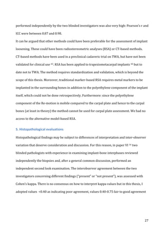   27	
  
performed	
  independently	
  by	
  the	
  two	
  blinded	
  investigators	
  was	
  also	
  very	
  high:	
  Pearson’s	
  r	
  and	
  
ICC	
  were	
  between	
  0.87	
  and	
  0.98.	
  	
  
It	
  can	
  be	
  argued	
  that	
  other	
  methods	
  could	
  have	
  been	
  preferable	
  for	
  the	
  assessment	
  of	
  implant	
  
loosening.	
  These	
  could	
  have	
  been	
  radiostereometric	
  analyses	
  (RSA)	
  or	
  CT-­‐based	
  methods.	
  	
  
CT-­‐based	
  methods	
  have	
  been	
  used	
  in	
  a	
  preclinical	
  cadaveric	
  trial	
  on	
  TWA,	
  but	
  have	
  not	
  been	
  
validated	
  for	
  clinical	
  use	
  43.	
  RSA	
  has	
  been	
  applied	
  to	
  trapeziometacarpal	
  implants	
  44	
  but	
  to	
  
date	
  not	
  to	
  TWA.	
  The	
  method	
  requires	
  standardization	
  and	
  validation,	
  which	
  is	
  beyond	
  the	
  
scope	
  of	
  this	
  thesis.	
  Moreover,	
  traditional	
  marker-­‐based	
  RSA	
  requires	
  metal	
  markers	
  to	
  be	
  
implanted	
  in	
  the	
  surrounding	
  bones	
  in	
  addition	
  to	
  the	
  polyethylene	
  component	
  of	
  the	
  implant	
  
itself,	
  which	
  could	
  not	
  be	
  done	
  retrospectively.	
  Furthermore:	
  since	
  the	
  polyethylene	
  
component	
  of	
  the	
  Re-­‐motion	
  is	
  mobile	
  compared	
  to	
  the	
  carpal	
  plate	
  and	
  hence	
  to	
  the	
  carpal	
  
bones	
  (at	
  least	
  in	
  theory)	
  the	
  method	
  cannot	
  be	
  used	
  for	
  carpal	
  plate	
  assessment.	
  We	
  had	
  no	
  
access	
  to	
  the	
  alternative	
  model-­‐based	
  RSA.	
  	
  
5.	
  Histopathological	
  evaluations	
  
	
  
Histopathological	
  findings	
  may	
  be	
  subject	
  to	
  differences	
  of	
  interpretation	
  and	
  inter-­‐observer	
  
variation	
  that	
  deserve	
  consideration	
  and	
  discussion.	
  For	
  this	
  reason,	
  in	
  paper	
  VI	
  16	
  two	
  
blinded	
  pathologists	
  with	
  experience	
  in	
  examining	
  implant-­‐bone	
  interphases	
  reviewed	
  
independently	
  the	
  biopsies	
  and,	
  after	
  a	
  general	
  common	
  discussion,	
  performed	
  an	
  
independent	
  second	
  look	
  examination.	
  The	
  interobserver	
  agreement	
  between	
  the	
  two	
  
investigators	
  concerning	
  different	
  findings	
  (“present”	
  or	
  “not	
  present”),	
  was	
  assessed	
  with	
  
Cohen’s	
  kappa.	
  There	
  is	
  no	
  consensus	
  on	
  how	
  to	
  interpret	
  kappa	
  values	
  but	
  in	
  this	
  thesis,	
  I	
  
adopted	
  values	
  	
  <0.40	
  as	
  indicating	
  poor	
  agreement,	
  values	
  0.40-­‐0.75	
  fair	
  to	
  good	
  agreement	
  
 