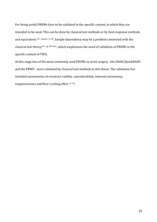   29	
  
For	
  being	
  useful	
  PROMs	
  have	
  to	
  be	
  validated	
  in	
  the	
  specific	
  context,	
  in	
  which	
  they	
  are	
  
intended	
  to	
  be	
  used.	
  This	
  can	
  be	
  done	
  by	
  classical	
  test	
  methods	
  or	
  by	
  item	
  response	
  methods	
  
and	
  equivalents	
  45	
  ,	
  chapter	
  12	
  40.	
  Sample	
  dependency	
  may	
  be	
  a	
  problem	
  connected	
  with	
  the	
  
classical	
  test	
  theory	
  45	
  	
  pp	
  299-­‐301,	
  which	
  emphasizes	
  the	
  need	
  of	
  validation	
  of	
  PROMs	
  in	
  the	
  
specific	
  context	
  of	
  TWA.	
  	
  
At	
  this	
  stage	
  two	
  of	
  the	
  most	
  commonly	
  used	
  PROMs	
  in	
  wrist	
  surgery	
  –the	
  DASH/QuickDASH	
  
and	
  the	
  PRWE	
  -­‐	
  were	
  validated	
  by	
  classical	
  test	
  methods	
  in	
  this	
  thesis.	
  The	
  validation	
  has	
  
included	
  assessments	
  of	
  construct	
  validity,	
  reproducibility,	
  internal	
  consistency,	
  
responsiveness	
  and	
  floor-­‐/ceiling	
  effect	
  17	
  18	
  .	
  
	
   	
  
 