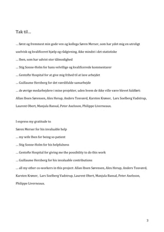   3	
  
	
  
Tak	
  til…	
  
	
  
	
  
…	
  først	
  og	
  fremmest	
  min	
  gode	
  ven	
  og	
  kollega	
  Søren	
  Merser,	
  som	
  har	
  ydet	
  mig	
  en	
  utroligt	
  
uselvisk	
  og	
  kvalificeret	
  hjælp	
  og	
  rådgivning,	
  ikke	
  mindst	
  i	
  det	
  statistiske	
  	
  
…	
  Iben,	
  som	
  har	
  udvist	
  stor	
  tålmodighed	
  	
  
…	
  Stig	
  Sonne-­‐Holm	
  for	
  hans	
  velvillige	
  og	
  kvalificerede	
  kommentarer	
  
…	
  Gentofte	
  Hospital	
  for	
  at	
  give	
  mig	
  frihed	
  til	
  at	
  lave	
  arbejdet	
  
…	
  Guillaume	
  Herzberg	
  for	
  det	
  værdifulde	
  samarbejde	
  
…	
  de	
  øvrige	
  medarbejdere	
  i	
  mine	
  projekter,	
  uden	
  hvem	
  de	
  ikke	
  ville	
  være	
  blevet	
  fuldført:	
  
Allan	
  Ibsen	
  Sørensen,	
  Alex	
  Herup,	
  Anders	
  Toxværd,	
  Karsten	
  Krøner,	
  	
  Lars	
  Soelberg	
  Vadstrup,	
  
Laurent	
  Obert,	
  Manjula	
  Bansal,	
  Peter	
  Axelsson,	
  Philippe	
  Liverneaux.	
  	
  
	
  
I	
  express	
  my	
  gratitude	
  to	
  
Søren	
  Merser	
  for	
  his	
  invaluable	
  help	
  
…	
  my	
  wife	
  Iben	
  for	
  being	
  so	
  patient	
  	
  
…	
  Stig	
  Sonne-­‐Holm	
  for	
  his	
  helpfulness	
  
…	
  Gentofte	
  Hospital	
  for	
  giving	
  me	
  the	
  possibility	
  to	
  do	
  this	
  work	
  
…	
  Guillaume	
  Herzberg	
  for	
  his	
  invaluable	
  contributions	
  
…	
  all	
  my	
  other	
  co-­‐workers	
  in	
  this	
  project:	
  Allan	
  Ibsen	
  Sørensen,	
  Alex	
  Herup,	
  Anders	
  Toxværd,	
  
Karsten	
  Krøner,	
  	
  Lars	
  Soelberg	
  Vadstrup,	
  Laurent	
  Obert,	
  Manjula	
  Bansal,	
  Peter	
  Axelsson,	
  
Philippe	
  Liverneaux.	
  	
  	
  
	
   	
  
 