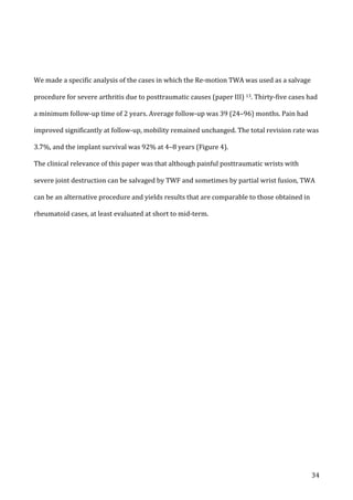   34	
  
	
  
	
  
We	
  made	
  a	
  specific	
  analysis	
  of	
  the	
  cases	
  in	
  which	
  the	
  Re-­‐motion	
  TWA	
  was	
  used	
  as	
  a	
  salvage	
  
procedure	
  for	
  severe	
  arthritis	
  due	
  to	
  posttraumatic	
  causes	
  (paper	
  III)	
  13.	
  Thirty-­‐five	
  cases	
  had	
  
a	
  minimum	
  follow-­‐up	
  time	
  of	
  2	
  years.	
  Average	
  follow-­‐up	
  was	
  39	
  (24–96)	
  months.	
  Pain	
  had	
  
improved	
  significantly	
  at	
  follow-­‐up,	
  mobility	
  remained	
  unchanged.	
  The	
  total	
  revision	
  rate	
  was	
  
3.7%,	
  and	
  the	
  implant	
  survival	
  was	
  92%	
  at	
  4–8	
  years	
  (Figure	
  4).	
  
The	
  clinical	
  relevance	
  of	
  this	
  paper	
  was	
  that	
  although	
  painful	
  posttraumatic	
  wrists	
  with	
  
severe	
  joint	
  destruction	
  can	
  be	
  salvaged	
  by	
  TWF	
  and	
  sometimes	
  by	
  partial	
  wrist	
  fusion,	
  TWA	
  
can	
  be	
  an	
  alternative	
  procedure	
  and	
  yields	
  results	
  that	
  are	
  comparable	
  to	
  those	
  obtained	
  in	
  
rheumatoid	
  cases,	
  at	
  least	
  evaluated	
  at	
  short	
  to	
  mid-­‐term.	
  
	
   	
  
 