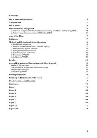   4	
  
Contents	
  
List	
  of	
  terms	
  and	
  definitions	
   5	
  
Abbreviations	
   11	
  
List	
  of	
  papers	
   13	
  
Introduction	
  and	
  Background	
   14	
  
1.	
  Historical	
  background	
  and	
  current	
  issues	
  concerning	
  Total	
  Wrist	
  Arthroplasty	
  (TWA).	
   14	
  
2.	
  Patient-­‐rated	
  Outcome	
  measures	
  (PROMs)	
  and	
  TWA	
   16	
  
Aims	
  of	
  the	
  Thesis	
   17	
  
Initiatives	
   17	
  
Methods	
  and	
  Methodological	
  Considerations	
   19	
  
1.	
  The	
  PRISMA	
  statements	
   19	
  
2.	
  The	
  multicenter	
  international	
  Re-­‐motion	
  registry	
   22	
  
3.	
  The	
  cumulated	
  implant	
  survival	
   25	
  
4.	
  Radiographical	
  measurements	
   26	
  
5.	
  Histopathological	
  evaluations	
   27	
  
6.	
  Translation	
  of	
  PROMs	
   28	
  
7.	
  Validation	
  of	
  PROMs	
   28	
  
Results	
   30	
  
General	
  Discussion	
  and	
  Comparison	
  with	
  Other	
  Research	
   49	
  
Review	
  of	
  the	
  literature	
   49	
  
The	
  multicentre	
  international	
  Re-­‐motion	
  registry.	
   52	
  
Periprosthetic	
  osteolysis	
   53	
  
Validation	
  of	
  PROMs	
   61	
  
Future	
  perspectives	
   63	
  
Summary	
  and	
  Conclusions	
  of	
  the	
  Thesis	
   65	
  
Dansk	
  resume	
  og	
  konklusioner	
   67	
  
References	
   70	
  
Paper	
  I	
   76	
  
Paper	
  II	
   85	
  
Paper	
  III	
   89	
  
Paper	
  IV	
   95	
  
Paper	
  V	
   100	
  
Paper	
  VI	
   106	
  
Paper	
  VII	
   115	
  
Paper	
  VIII	
   119	
  
	
  
	
   	
  
 