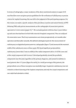   40	
  
In	
  terms	
  of	
  radiography,	
  a	
  major	
  weakness	
  of	
  the	
  above	
  mentioned	
  analyses	
  in	
  paper	
  II-­‐IV	
  
was	
  that	
  there	
  were	
  not	
  given	
  precise	
  guidelines	
  for	
  the	
  evaluation	
  of	
  radiolucency	
  or	
  precise	
  
criteria	
  for	
  implant	
  loosening:	
  this	
  was	
  left	
  to	
  the	
  judgment	
  of	
  the	
  participating	
  surgeons.	
  For	
  
this	
  reason,	
  we	
  made	
  a	
  specific	
  analysis	
  of	
  the	
  prevalence,	
  location	
  and	
  natural	
  history	
  of	
  PPO	
  
following	
  TWA	
  with	
  precise	
  measurements	
  on	
  the	
  radiographs	
  of	
  consecutive	
  patients	
  
operated	
  in	
  2	
  wrist	
  centres	
  (paper	
  V)	
  15.	
  We	
  excluded	
  patients	
  with	
  less	
  than	
  2	
  years	
  follow-­‐
up	
  and	
  cases	
  that	
  had	
  been	
  revised	
  with	
  removal	
  of	
  implant	
  components.	
  Thus	
  we	
  analysed	
  
44	
  consecutive	
  cases.	
  The	
  X-­‐ray	
  examinations	
  were	
  done	
  preoperatively,	
  at	
  6	
  months	
  after	
  
operation	
  and	
  thereafter	
  annually.	
  We	
  defined	
  radiological	
  spots	
  for	
  the	
  measurement	
  of	
  
radiolucency	
  on	
  digitalized	
  posteroanterior	
  radiographs	
  (figure	
  7)	
  and	
  measured	
  the	
  maximal	
  
width	
  of	
  the	
  radiolucent	
  zones	
  at	
  these	
  spots.	
  We	
  found	
  significant	
  periprosthetic	
  
radiolucency	
  (more	
  than	
  2	
  mm	
  in	
  width)	
  at	
  the	
  radial	
  component	
  side	
  in	
  16	
  of	
  the	
  cases	
  and	
  
at	
  the	
  carpal	
  component	
  side	
  in	
  seven.	
  It	
  developed	
  gradually	
  around	
  the	
  prosthetic	
  
components	
  near	
  the	
  joint	
  regardless	
  of	
  the	
  primary	
  diagnosis,	
  and	
  seemed	
  to	
  stabilize	
  in	
  
most	
  patients	
  after	
  1-­‐3	
  years	
  (figure	
  8a	
  and	
  b).	
  In	
  a	
  small	
  percentage	
  of	
  the	
  patients,	
  the	
  
periprosthetic	
  area	
  of	
  bone	
  resorption	
  was	
  markedly	
  larger.	
  In	
  general,	
  radiolucency	
  was	
  not	
  
related	
  to	
  evident	
  loosening	
  of	
  the	
  implant	
  components	
  and	
  only	
  five	
  carpal	
  components	
  and	
  
one	
  radial	
  had	
  subsided	
  or	
  tilted.	
  	
  
	
  
 