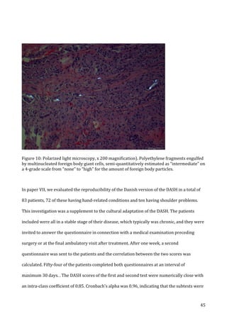   45	
  
	
  
	
  
Figure	
  10:	
  Polarized	
  light	
  microscopy,	
  x	
  200	
  magnification).	
  Polyethylene	
  fragments	
  engulfed	
  
by	
  multinucleated	
  foreign	
  body	
  giant	
  cells,	
  semi-­‐quantitatively	
  estimated	
  as	
  “intermediate”	
  on	
  
a	
  4-­‐grade	
  scale	
  from	
  “none”	
  to	
  “high”	
  for	
  the	
  amount	
  of	
  foreign	
  body	
  particles.	
  
	
  
	
  
In	
  paper	
  VII,	
  we	
  evaluated	
  the	
  reproducibility	
  of	
  the	
  Danish	
  version	
  of	
  the	
  DASH	
  in	
  a	
  total	
  of	
  
83	
  patients,	
  72	
  of	
  these	
  having	
  hand-­‐related	
  conditions	
  and	
  ten	
  having	
  shoulder	
  problems.	
  
This	
  investigation	
  was	
  a	
  supplement	
  to	
  the	
  cultural	
  adaptation	
  of	
  the	
  DASH.	
  The	
  patients	
  
included	
  were	
  all	
  in	
  a	
  stable	
  stage	
  of	
  their	
  disease,	
  which	
  typically	
  was	
  chronic,	
  and	
  they	
  were	
  
invited	
  to	
  answer	
  the	
  questionnaire	
  in	
  connection	
  with	
  a	
  medical	
  examination	
  preceding	
  
surgery	
  or	
  at	
  the	
  final	
  ambulatory	
  visit	
  after	
  treatment.	
  After	
  one	
  week,	
  a	
  second	
  
questionnaire	
  was	
  sent	
  to	
  the	
  patients	
  and	
  the	
  correlation	
  between	
  the	
  two	
  scores	
  was	
  
calculated.	
  Fifty-­‐four	
  of	
  the	
  patients	
  completed	
  both	
  questionnaires	
  at	
  an	
  interval	
  of	
  
maximum	
  30	
  days.	
  .	
  The	
  DASH	
  scores	
  of	
  the	
  first	
  and	
  second	
  test	
  were	
  numerically	
  close	
  with	
  
an	
  intra-­‐class	
  coefficient	
  of	
  0.85.	
  Cronbach's	
  alpha	
  was	
  0.96,	
  indicating	
  that	
  the	
  subtests	
  were	
  
 