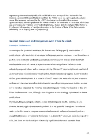   49	
  
represent	
  patients	
  whose	
  QuickDASH	
  and	
  PRWE-­‐scores	
  are	
  equal.	
  Dots	
  below	
  this	
  line	
  
indicate	
  a	
  QuickDASH-­‐score	
  that	
  is	
  lower	
  than	
  the	
  PRWE-­‐score	
  for	
  a	
  given	
  patient	
  and	
  vice-­‐
versa.	
  The	
  tendency	
  indicated	
  by	
  the	
  LOESS-­‐line	
  is	
  that	
  the	
  QuickDASH	
  scores	
  are	
  
approximately	
  5	
  points	
  higher	
  than	
  the	
  PRWE-­‐scores	
  in	
  the	
  lower	
  end	
  of	
  the	
  scales,	
  while	
  they	
  
are	
  approximately	
  10	
  points	
  lower	
  in	
  the	
  higher	
  end.	
  	
  (figure	
  2	
  in	
  Boeckstyns	
  MEH,	
  Merser	
  S:	
  
Psychometric	
  Properties	
  of	
  two	
  Questionnaires	
  in	
  the	
  Context	
  of	
  Total	
  Wrist	
  Arthroplasty.	
  
Dan	
  Med	
  J	
  2014;	
  61	
  (11):	
  A4939	
  (Paper	
  VIII)).	
  
	
  
General	
  Discussion	
  and	
  Comparison	
  with	
  Other	
  Research	
  
Review	
  of	
  the	
  literature	
  
	
  
According	
  to	
  the	
  systematic	
  review	
  of	
  the	
  literature	
  on	
  TWA	
  (paper	
  I),	
  no	
  more	
  than	
  17	
  
publications	
  –	
  after	
  exclusion	
  of	
  one	
  paper	
  for	
  language	
  reasons,	
  one	
  paper	
  reporting	
  data	
  as	
  a	
  
part	
  of	
  a	
  less	
  commonly	
  used	
  scoring	
  system	
  and	
  several	
  papers	
  because	
  of	
  an	
  important	
  
overlap	
  of	
  the	
  materials	
  -­‐	
  were	
  prospective,	
  even	
  when	
  using	
  a	
  broad	
  definition:	
  data	
  
collected	
  preoperatively	
  as	
  well	
  as	
  postoperatively.	
  Of	
  these	
  17	
  papers,	
  eight	
  used	
  a	
  validated	
  
and	
  widely	
  used	
  outcome	
  measurement	
  system.	
  Weak	
  methodology	
  applied	
  mainly	
  to	
  studies	
  
on	
  2nd	
  generation	
  implants.	
  In	
  at	
  least	
  16	
  of	
  the	
  37	
  papers	
  that	
  were	
  selected,	
  one	
  or	
  several	
  
authors	
  were	
  involved	
  as	
  or	
  close	
  to	
  the	
  inventors,	
  developers	
  or	
  producers,	
  but	
  this	
  seemed	
  
not	
  to	
  have	
  had	
  impact	
  on	
  the	
  reported	
  clinical	
  or	
  longevity	
  results.	
  The	
  majority	
  of	
  data	
  are	
  
based	
  on	
  rheumatoid	
  cases,	
  although	
  other	
  diagnoses	
  are	
  increasingly	
  represented	
  in	
  recent	
  
publications.	
  	
  	
  
Previously,	
  the	
  general	
  opinion	
  has	
  been	
  that	
  better	
  longevity	
  must	
  be	
  expected	
  in	
  low-­‐
demand	
  patients,	
  typically	
  rheumatoid	
  patients.	
  It	
  is	
  not	
  possible,	
  throughout	
  the	
  different	
  
series	
  in	
  the	
  literature	
  to	
  compare	
  outcomes	
  in	
  rheumatoid	
  and	
  non-­‐rheumatoid	
  patients,	
  
except	
  that	
  the	
  series	
  of	
  Herzberg,	
  Boeckstyns	
  et	
  al.	
  (paper	
  I)	
  12	
  shows,	
  on	
  basis	
  of	
  prospective	
  
data,	
  that	
  there	
  are	
  no	
  clinically	
  or	
  statistically	
  significant	
  differences	
  between	
  these	
  
 