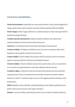   5	
  
	
  
List	
  of	
  terms	
  and	
  definitions	
  
	
  
	
  
Anchor	
  based	
  method:	
  method	
  that	
  uses	
  some	
  external	
  anchor,	
  such	
  as	
  patient	
  judgments	
  of	
  
change,	
  which	
  is	
  then	
  used	
  to	
  compute	
  a	
  minimal	
  clinically	
  important	
  difference	
  (MCID).	
  
Cohen’s	
  kappa:	
  Cohen's	
  kappa	
  coefficient	
  is	
  a	
  statistical	
  measure	
  of	
  inter-­‐rater	
  agreement	
  for	
  
qualitative	
  (categorical)	
  items.	
  	
  
Condition-­‐specific	
  questionnaire:	
  addresses	
  specific	
  conditions,	
  like	
  carpal	
  tunnel	
  
syndrome,	
  Dupuytren’s	
  disease,	
  distal	
  radius	
  fractures	
  etc.	
  
Construct:	
  A	
  well-­‐defined	
  and	
  precisely	
  demarcated	
  subject	
  of	
  measurement	
  	
  
Construct	
  validity:	
  The	
  degree	
  to	
  which	
  the	
  scores	
  of	
  a	
  scale	
  are	
  consistent	
  with	
  a	
  priori	
  
hypotheses	
  concerning	
  the	
  construct	
  to	
  be	
  measured.	
  	
  
Content	
  validity:	
  Content	
  validity	
  is	
  the	
  extent	
  to	
  which	
  an	
  outcome	
  measure	
  instrument	
  
appears	
  to	
  measure	
  all	
  facets	
  of	
  what	
  it	
  was	
  intended	
  to	
  measure.	
  
Criterion	
  validity:	
  Criterion	
  validation	
  assesses	
  how	
  a	
  person	
  who	
  scores	
  at	
  a	
  certain	
  level	
  
on	
  a	
  scale	
  does	
  on	
  a	
  gold	
  standard	
  or	
  some	
  other	
  validated	
  criterion	
  measure.	
  	
  
Cronbach's	
  alpha:	
  a	
  coefficient	
  of	
  internal	
  consistency	
  that	
  indicates	
  the	
  intercorrelation	
  
among	
  test	
  items.	
  Scales	
  are	
  considered	
  to	
  be	
  internally	
  consistent	
  if	
  Cronbach’s	
  alpha	
  is	
  
between	
  0.7	
  and	
  0.9	
  1.	
  Cronbach’s	
  alpha	
  in	
  excess	
  of	
  0.9	
  suggests	
  possible	
  redundancy	
  in	
  the	
  
questionnaire.	
  
DASH:	
  Disabilities	
  of	
  Arm,	
  Shoulder	
  and	
  Hand	
  (Handicaps	
  i	
  Arm,	
  Skulder	
  og	
  Hånd).	
  Generic	
  
patient	
  rated	
  outcome	
  measure	
  of	
  the	
  upper-­‐extremity	
  2.	
  
Domain:	
  a	
  sub-­‐score	
  within	
  a	
  questionnaire	
  meant	
  to	
  cover	
  a	
  specific	
  condition	
  of	
  interest,	
  
 