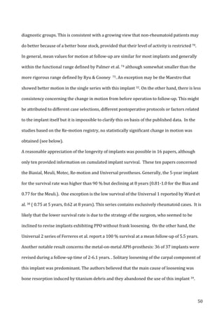  50	
  
diagnostic	
  groups.	
  This	
  is	
  consistent	
  with	
  a	
  growing	
  view	
  that	
  non-­‐rheumatoid	
  patients	
  may	
  
do	
  better	
  because	
  of	
  a	
  better	
  bone	
  stock,	
  provided	
  that	
  their	
  level	
  of	
  activity	
  is	
  restricted	
  70.	
  	
  
In	
  general,	
  mean	
  values	
  for	
  motion	
  at	
  follow-­‐up	
  are	
  similar	
  for	
  most	
  implants	
  and	
  generally	
  
within	
  the	
  functional	
  range	
  defined	
  by	
  Palmer	
  et	
  al.	
  74	
  although	
  somewhat	
  smaller	
  than	
  the	
  
more	
  rigorous	
  range	
  defined	
  by	
  Ryu	
  &	
  Cooney	
  	
  75.	
  An	
  exception	
  may	
  be	
  the	
  Maestro	
  that	
  
showed	
  better	
  motion	
  in	
  the	
  single	
  series	
  with	
  this	
  implant	
  32.	
  On	
  the	
  other	
  hand,	
  there	
  is	
  less	
  
consistency	
  concerning	
  the	
  change	
  in	
  motion	
  from	
  before	
  operation	
  to	
  follow-­‐up.	
  This	
  might	
  
be	
  attributed	
  to	
  different	
  case	
  selections,	
  different	
  postoperative	
  protocols	
  or	
  factors	
  related	
  
to	
  the	
  implant	
  itself	
  but	
  it	
  is	
  impossible	
  to	
  clarify	
  this	
  on	
  basis	
  of	
  the	
  published	
  data.	
  	
  In	
  the	
  
studies	
  based	
  on	
  the	
  Re-­‐motion	
  registry,	
  no	
  statistically	
  significant	
  change	
  in	
  motion	
  was	
  
obtained	
  (see	
  below).	
  	
  
A	
  reasonable	
  appreciation	
  of	
  the	
  longevity	
  of	
  implants	
  was	
  possible	
  in	
  16	
  papers,	
  although	
  
only	
  ten	
  provided	
  information	
  on	
  cumulated	
  implant	
  survival.	
  	
  These	
  ten	
  papers	
  concerned	
  
the	
  Biaxial,	
  Meuli,	
  Motec,	
  Re-­‐motion	
  and	
  Universal	
  prostheses.	
  Generally,	
  the	
  5-­‐year	
  implant	
  
for	
  the	
  survival	
  rate	
  was	
  higher	
  than	
  90	
  %	
  but	
  declining	
  at	
  8	
  years	
  (0.81-­‐1.0	
  for	
  the	
  Biax	
  and	
  
0.77	
  for	
  the	
  Meuli.).	
  	
  One	
  exception	
  is	
  the	
  low	
  survival	
  of	
  the	
  Universal	
  1	
  reported	
  by	
  Ward	
  et	
  
al.	
  38	
  (	
  0.75	
  at	
  5	
  years,	
  0.62	
  at	
  8	
  years).	
  This	
  series	
  contains	
  exclusively	
  rheumatoid	
  cases.	
  	
  It	
  is	
  
likely	
  that	
  the	
  lower	
  survival	
  rate	
  is	
  due	
  to	
  the	
  strategy	
  of	
  the	
  surgeon,	
  who	
  seemed	
  to	
  be	
  
inclined	
  to	
  revise	
  implants	
  exhibiting	
  PPO	
  without	
  frank	
  loosening.	
  	
  On	
  the	
  other	
  hand,	
  the	
  
Universal	
  2	
  series	
  of	
  Ferreres	
  et	
  al.	
  report	
  a	
  100	
  %	
  survival	
  at	
  a	
  mean	
  follow-­‐up	
  of	
  5.5	
  years.	
  
Another	
  notable	
  result	
  concerns	
  the	
  metal-­‐on-­‐metal	
  APH-­‐prosthesis:	
  36	
  of	
  37	
  implants	
  were	
  
revised	
  during	
  a	
  follow-­‐up	
  time	
  of	
  2-­‐6.1	
  years.	
  .	
  Solitary	
  loosening	
  of	
  the	
  carpal	
  component	
  of	
  
this	
  implant	
  was	
  predominant.	
  The	
  authors	
  believed	
  that	
  the	
  main	
  cause	
  of	
  loosening	
  was	
  
bone	
  resorption	
  induced	
  by	
  titanium	
  debris	
  and	
  they	
  abandoned	
  the	
  use	
  of	
  this	
  implant	
  39.	
  
 