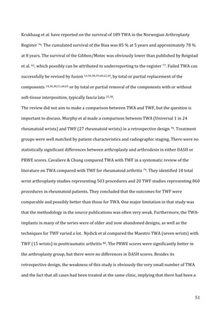   51	
  
Krukhaug	
  et	
  al.	
  have	
  reported	
  on	
  the	
  survival	
  of	
  189	
  TWA	
  in	
  the	
  Norwegian	
  Arthroplasty	
  
Register	
  76:	
  The	
  cumulated	
  survival	
  of	
  the	
  Biax	
  was	
  85	
  %	
  at	
  5	
  years	
  and	
  approximately	
  78	
  %	
  
at	
  8	
  years.	
  The	
  survival	
  of	
  the	
  Gibbon/Motec	
  was	
  obviously	
  lower	
  than	
  published	
  by	
  Reigstad	
  
et	
  al.	
  62,	
  which	
  possibly	
  can	
  be	
  attributed	
  to	
  underreporting	
  to	
  the	
  register	
  77.	
  Failed	
  TWA	
  can	
  
successfully	
  be	
  revised	
  by	
  fusion	
  14,30,38,39,60,62,65,	
  by	
  total	
  or	
  partial	
  replacement	
  of	
  the	
  
components	
  14,30,38,51,60,65	
  or	
  by	
  total	
  or	
  partial	
  removal	
  of	
  the	
  components	
  with	
  or	
  without	
  
soft-­‐tissue	
  interposition,	
  typically	
  fascia	
  lata	
  25,38.	
  	
  	
  
The	
  review	
  did	
  not	
  aim	
  to	
  make	
  a	
  comparison	
  between	
  TWA	
  and	
  TWF,	
  but	
  the	
  question	
  is	
  
important	
  to	
  discuss.	
  Murphy	
  et	
  al	
  made	
  a	
  comparison	
  between	
  TWA	
  (Universal	
  1	
  in	
  24	
  
rheumatoid	
  wrists)	
  and	
  TWF	
  (27	
  rheumatoid	
  wrists)	
  in	
  a	
  retrospective	
  design	
  78.	
  Treatment	
  
groups	
  were	
  well	
  matched	
  by	
  patient	
  characteristics	
  and	
  radiographic	
  staging.	
  There	
  were	
  no	
  
statistically	
  significant	
  differences	
  between	
  arthroplasty	
  and	
  arthrodesis	
  in	
  either	
  DASH	
  or	
  
PRWE	
  scores.	
  Cavaliere	
  &	
  Chung	
  compared	
  TWA	
  with	
  TWF	
  in	
  a	
  systematic	
  review	
  of	
  the	
  
literature	
  on	
  TWA	
  compared	
  with	
  TWF	
  for	
  rheumatoid	
  arthritis	
  79.	
  They	
  identified	
  18	
  total	
  
wrist	
  arthroplasty	
  studies	
  representing	
  503	
  procedures	
  and	
  20	
  TWF	
  studies	
  representing	
  860	
  
procedures	
  in	
  rheumatoid	
  patients.	
  They	
  concluded	
  that	
  the	
  outcomes	
  for	
  TWF	
  were	
  
comparable	
  and	
  possibly	
  better	
  than	
  those	
  for	
  TWA.	
  One	
  major	
  limitation	
  in	
  that	
  study	
  was	
  
that	
  the	
  methodology	
  in	
  the	
  source	
  publications	
  was	
  often	
  very	
  weak.	
  Furthermore,	
  the	
  TWA-­‐
implants	
  in	
  many	
  of	
  the	
  series	
  were	
  of	
  older	
  and	
  now	
  abandoned	
  designs,	
  as	
  well	
  as	
  the	
  
techniques	
  for	
  TWF	
  varied	
  a	
  lot.	
  	
  Nydick	
  et	
  al	
  compared	
  the	
  Maestro	
  TWA	
  (seven	
  wrists)	
  with	
  
TWF	
  (15	
  wrists)	
  in	
  posttraumatic	
  arthritis	
  80.	
  The	
  PRWE	
  scores	
  were	
  significantly	
  better	
  in	
  
the	
  arthroplasty	
  group,	
  but	
  there	
  were	
  no	
  differences	
  in	
  DASH	
  scores.	
  Besides	
  its	
  
retrospective	
  design,	
  the	
  weakness	
  of	
  this	
  study	
  is	
  obviously	
  the	
  very	
  small	
  number	
  of	
  TWA	
  
and	
  the	
  fact	
  that	
  all	
  cases	
  had	
  been	
  treated	
  at	
  the	
  same	
  clinic,	
  implying	
  that	
  there	
  had	
  been	
  a	
  
 