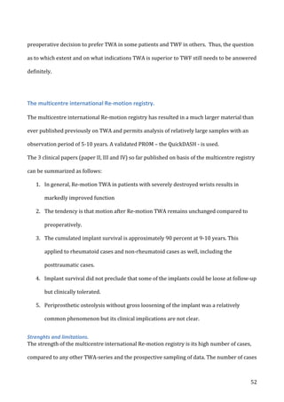   52	
  
preoperative	
  decision	
  to	
  prefer	
  TWA	
  in	
  some	
  patients	
  and	
  TWF	
  in	
  others.	
  	
  Thus,	
  the	
  question	
  
as	
  to	
  which	
  extent	
  and	
  on	
  what	
  indications	
  TWA	
  is	
  superior	
  to	
  TWF	
  still	
  needs	
  to	
  be	
  answered	
  
definitely.	
  
	
  
The	
  multicentre	
  international	
  Re-­‐motion	
  registry.	
  
	
  
The	
  multicentre	
  international	
  Re-­‐motion	
  registry	
  has	
  resulted	
  in	
  a	
  much	
  larger	
  material	
  than	
  
ever	
  published	
  previously	
  on	
  TWA	
  and	
  permits	
  analysis	
  of	
  relatively	
  large	
  samples	
  with	
  an	
  
observation	
  period	
  of	
  5-­‐10	
  years.	
  A	
  validated	
  PROM	
  –	
  the	
  QuickDASH	
  -­‐	
  is	
  used.	
  
The	
  3	
  clinical	
  papers	
  (paper	
  II,	
  III	
  and	
  IV)	
  so	
  far	
  published	
  on	
  basis	
  of	
  the	
  multicentre	
  registry	
  
can	
  be	
  summarized	
  as	
  follows:	
  
1. In	
  general,	
  Re-­‐motion	
  TWA	
  in	
  patients	
  with	
  severely	
  destroyed	
  wrists	
  results	
  in	
  
markedly	
  improved	
  function	
  	
  
2. The	
  tendency	
  is	
  that	
  motion	
  after	
  Re-­‐motion	
  TWA	
  remains	
  unchanged	
  compared	
  to	
  
preoperatively.	
  
3. The	
  cumulated	
  implant	
  survival	
  is	
  approximately	
  90	
  percent	
  at	
  9-­‐10	
  years.	
  This	
  
applied	
  to	
  rheumatoid	
  cases	
  and	
  non-­‐rheumatoid	
  cases	
  as	
  well,	
  including	
  the	
  
posttraumatic	
  cases.	
  	
  
4. Implant	
  survival	
  did	
  not	
  preclude	
  that	
  some	
  of	
  the	
  implants	
  could	
  be	
  loose	
  at	
  follow-­‐up	
  
but	
  clinically	
  tolerated.	
  
5. Periprosthetic	
  osteolysis	
  without	
  gross	
  loosening	
  of	
  the	
  implant	
  was	
  a	
  relatively	
  
common	
  phenomenon	
  but	
  its	
  clinical	
  implications	
  are	
  not	
  clear.	
  
Strenghts	
  and	
  limitations.	
  
The	
  strength	
  of	
  the	
  multicentre	
  international	
  Re-­‐motion	
  registry	
  is	
  its	
  high	
  number	
  of	
  cases,	
  
compared	
  to	
  any	
  other	
  TWA-­‐series	
  and	
  the	
  prospective	
  sampling	
  of	
  data.	
  The	
  number	
  of	
  cases	
  
 