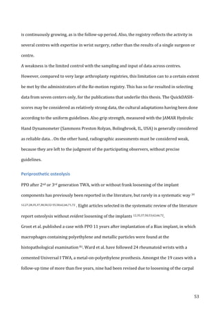   53	
  
is	
  continuously	
  growing,	
  as	
  is	
  the	
  follow-­‐up	
  period.	
  Also,	
  the	
  registry	
  reflects	
  the	
  activity	
  in	
  
several	
  centres	
  with	
  expertise	
  in	
  wrist	
  surgery,	
  rather	
  than	
  the	
  results	
  of	
  a	
  single	
  surgeon	
  or	
  
centre.	
  
A	
  weakness	
  is	
  the	
  limited	
  control	
  with	
  the	
  sampling	
  and	
  input	
  of	
  data	
  across	
  centres.	
  	
  
However,	
  compared	
  to	
  very	
  large	
  arthroplasty	
  registries,	
  this	
  limitation	
  can	
  to	
  a	
  certain	
  extent	
  
be	
  met	
  by	
  the	
  administrators	
  of	
  the	
  Re-­‐motion	
  registry.	
  This	
  has	
  so	
  far	
  resulted	
  in	
  selecting	
  
data	
  from	
  seven	
  centers	
  only,	
  for	
  the	
  publications	
  that	
  underlie	
  this	
  thesis.	
  The	
  QuickDASH-­‐
scores	
  may	
  be	
  considered	
  as	
  relatively	
  strong	
  data,	
  the	
  cultural	
  adaptations	
  having	
  been	
  done	
  
according	
  to	
  the	
  uniform	
  guidelines.	
  Also	
  grip	
  strength,	
  measured	
  with	
  the	
  JAMAR	
  Hydrolic	
  
Hand	
  Dynamometer	
  (Sammons	
  Preston	
  Rolyan,	
  Bolingbrook,	
  IL,	
  USA)	
  is	
  generally	
  considered	
  
as	
  reliable	
  data.	
  .	
  On	
  the	
  other	
  hand,	
  radiographic	
  assessments	
  must	
  be	
  considered	
  weak,	
  
because	
  they	
  are	
  left	
  to	
  the	
  judgment	
  of	
  the	
  participating	
  observers,	
  without	
  precise	
  
guidelines.	
  	
  
Periprosthetic	
  osteolysis	
  
	
  
PPO	
  after	
  2nd	
  or	
  3rd	
  generation	
  TWA,	
  with	
  or	
  without	
  frank	
  loosening	
  of	
  the	
  implant	
  
components	
  has	
  previously	
  been	
  reported	
  in	
  the	
  literature,	
  but	
  rarely	
  in	
  a	
  systematic	
  way	
  39	
  
12,27,28,35,37,38,50,52-­‐55,58,62,66,71,72	
  .	
  Eight	
  articles	
  selected	
  in	
  the	
  systematic	
  review	
  of	
  the	
  literature	
  
report	
  osteolysis	
  without	
  evident	
  loosening	
  of	
  the	
  implants	
  12,35,37,50,53,62,66,72.	
  	
  
Groot	
  et	
  al.	
  published	
  a	
  case	
  with	
  PPO	
  11	
  years	
  after	
  implantation	
  of	
  a	
  Biax	
  implant,	
  in	
  which	
  
macrophages	
  containing	
  polyethylene	
  and	
  metallic	
  particles	
  were	
  found	
  at	
  the	
  
histopathological	
  examination	
  81.	
  Ward	
  et	
  al.	
  have	
  followed	
  24	
  rheumatoid	
  wrists	
  with	
  a	
  
cemented	
  Universal	
  I	
  TWA,	
  a	
  metal-­‐on-­‐polyethylene	
  prosthesis.	
  Amongst	
  the	
  19	
  cases	
  with	
  a	
  
follow-­‐up	
  time	
  of	
  more	
  than	
  five	
  years,	
  nine	
  had	
  been	
  revised	
  due	
  to	
  loosening	
  of	
  the	
  carpal	
  
 